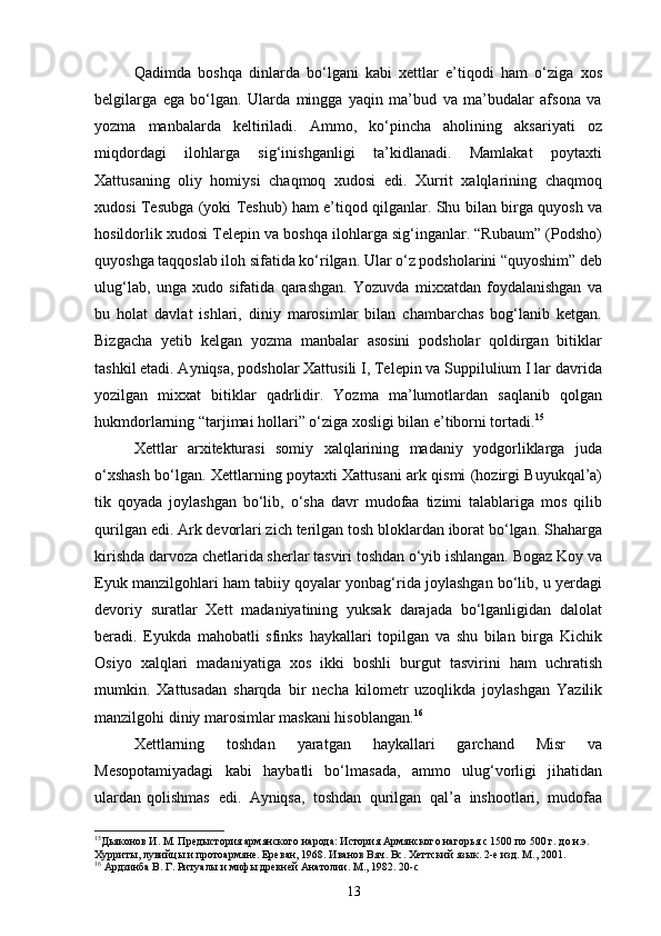 Qadimda   boshqa   dinlarda   bo‘lgani   kabi   xettlar   e’tiqodi   ham   o‘ziga   xos
belgilarga   ega   bo‘lgan.   Ularda   mingga   yaqin   ma’bud   va   ma’budalar   afsona   va
yozma   manbalarda   keltiriladi.   Ammo,   ko‘pincha   aholining   aksariyati   oz
miqdordagi   ilohlarga   sig‘inishganligi   ta’kidlanadi.   Mamlakat   poytaxti
Xattusaning   oliy   homiysi   chaqmoq   xudosi   edi.   Xurrit   xalqlarining   chaqmoq
xudosi Tesubga (yoki Teshub) ham e’tiqod qilganlar. Shu bilan birga quyosh va
hosildorlik xudosi Telepin va boshqa ilohlarga sig‘inganlar. “Rubaum” (Podsho)
quyoshga taqqoslab iloh sifatida ko‘rilgan. Ular o‘z podsholarini “quyoshim” deb
ulug‘lab,   unga   xudo   sifatida   qarashgan.   Yozuvda   mixxatdan   foydalanishgan   va
bu   holat   davlat   ishlari,   diniy   marosimlar   bilan   chambarchas   bog‘lanib   ketgan.
Bizgacha   yetib   kelgan   yozma   manbalar   asosini   podsholar   qoldirgan   bitiklar
tashkil etadi. Ayniqsa, podsholar Xattusili I, Telepin va Suppilulium I lar davrida
yozilgan   mixxat   bitiklar   qadrlidir.   Yozma   ma’lumotlardan   saqlanib   qolgan
hukmdorlarning “tarjimai hollari” o‘ziga xosligi bilan e’tiborni tortadi. 15
Xettlar   arxitekturasi   somiy   xalqlarining   madaniy   yodgorliklarga   juda
o‘xshash bo‘lgan. Xettlarning poytaxti Xattusani ark qismi (hozirgi Buyukqal’a)
tik   qoyada   joylashgan   bo‘lib,   o‘sha   davr   mudofaa   tizimi   talablariga   mos   qilib
qurilgan edi. Ark devorlari zich terilgan tosh bloklardan iborat bo‘lgan. Shaharga
kirishda darvoza chetlarida sherlar tasviri toshdan o‘yib ishlangan. Bogaz Koy va
Eyuk manzilgohlari ham tabiiy qoyalar yonbag‘rida joylashgan bo‘lib, u yerdagi
devoriy   suratlar   Xett   madaniyatining   yuksak   darajada   bo‘lganligidan   dalolat
beradi.   Eyukda   mahobatli   sfinks   haykallari   topilgan   va   shu   bilan   birga   Kichik
Osiyo   xalqlari   madaniyatiga   xos   ikki   boshli   burgut   tasvirini   ham   uchratish
mumkin.   Xattusadan   sharqda   bir   necha   kilometr   uzoqlikda   joylashgan   Yazilik
manzilgohi diniy marosimlar maskani   hisoblangan. 16
Xettlarning   toshdan   yaratgan   haykallari   garchand   Misr   va
Mesopotamiyadagi   kabi   haybatli   bo‘lmasada,   ammo   ulug‘vorligi   jihatidan
ulardan   qolishmas   edi.   Ayniqsa,   toshdan   qurilgan   qal’a   inshootlari,   mudofaa
15
Дьяконов И. М. Предыстория армянского народа: История Армянского нагорья с 1500 по 500 г. до н.э. 
Хурриты, лувийцы и протоармяне. Ереван, 1968. Иванов Вяч. Вс. Хеттский язык. 2-е изд. М., 2001.
16
 Ардзинба В. Г. Ритуалы и мифы древней Анатолии. М ., 1982. 20-c
13 