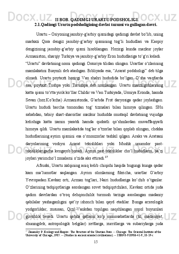 II BOB. QADIMGI URARTU PODSHOLIGI.
2.1.Qadimgi Urartu podsholigining davlat tuzumi va gullagan davri.
Urartu – Osiyoning janubiy-g‘arbiy qismidagi qadimgi davlat bo‘lib, uning
markazi   Qora   dengiz   janubiy-g‘arbiy   qismining   tog‘li   hududlari   va   Kaspiy
dengizining   janubiy-g‘arbiy   qismi   hisoblangan.   Hozirgi   kunda   mazkur   joylar
Armaniston, sharqiy Turkiya va janubiy-g‘arbiy Eron hududlariga to‘g‘ri keladi.
“Urartu” davlatining nomi qadimgi Ossuriya tilidan olingan. Urartlar o‘zlarining
mamlakatini Biaynili deb atashgan. Bibliyada esa, “Ararat podsholigi” deb tilga
olinadi.   Urartu   poytaxti   hozirgi   Van   shahri   hududida   bo‘lgan.   O‘sha   vaqtlarda
esa,   poytaxt   Tushpa   yoki   Turushpa   deb   nomlangan.   Urartu   manzilgohlarining
katta qismi to‘rtta yirik ko‘llar Childir va Van Turkiyada, Urmiya Eronda, hamda
Sevan   (hoz.Ko‘kcha)   Armanistonda,   G‘arbda   Frot   daryosiga   qadar   joylashgan.
Urartu   hududi   barcha   tomondan   tog‘   tizmalari   bilan   himoya   qilingan.   SHu
sababdan,   tabiiy   shart-sharoitlar   mazkur   hududda   mustaqil   davlatning   vujudga
kelishiga   katta   zamin   yaratdi   hamda   qudratli   qo‘shnilardan   muvaffaqiyatli
himoya qildi. Urartu mamlakatida tog‘lar o‘tzorlar bilan qoplab olingan, chekka
hududlarining ayrim qismini esa o‘rmonzorlar tashkil qilgan. Araks va Aratsani
daryolarining   vodiysi   Ararat   tekisliklari   yoki   Mushk   unumdor   past-
tekisliklarigacha kengayib boradi. Ayrim past-tekisliklar cho‘l  hududlarni, ba’zi
joylari yarimcho‘l zonalarni o‘zida aks ettiradi. 17
Afsuski, Urartu xalqining aniq kelib chiqishi haqida bugungi kunga qadar
kam   ma’lumotlar   saqlangan.   Ayrim   olimlarning   fikricha,   urartlar   G‘arbiy
Yevropadan   Kavkaz   orti,   Arman   tog‘lari,   Nairi   hududlariga   ko‘chib   o‘tganlar.
O‘zlarining   tadqiqotlariga   asoslangan   sovet   tadqiqotchilari,   Kavkaz   ortida   juda
qadim   davrlardan   o‘troq   dehqonchilik   turmush   tarziga   asoslangan   madaniy
qabilalar   yashaganligini   qat’iy   ishonch   bilan   qayd   etadilar.   Bunga   arxeologik
yodgorliklar,   xususan,   Qizil-Vankdan   topilgan   naqshlangan   sopol   buyumlari
guvohlik   beradi.   Urartu   qabila   qatlami   ko‘p   munosabatlarda   (til,   madaniyat,
shuningdek,   antropologik   belgilar)   xettlarga,   xurritlarga   va   subariylarga   juda
17
 Zimansky P. Ecology and Empire: The Structure of the Urartian State. -- Chicago: The Oriental Institute of the 
University of Chicago, 1985. -- (Studies in ancient oriental civilizations). -- ISBN 0-918986-41-9, 18-19-c
15 
