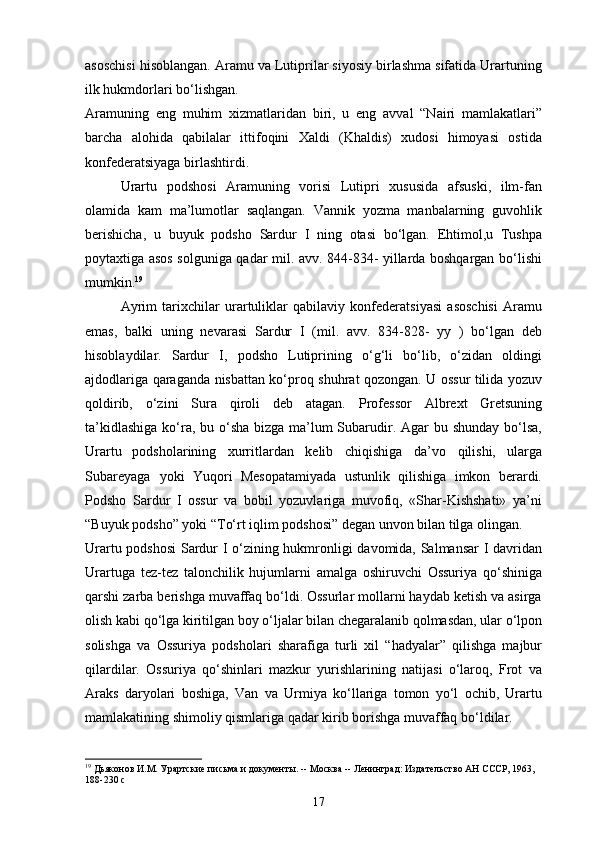 asoschisi hisoblangan. Aramu va Lutiprilar siyosiy birlashma sifatida Urartuning
ilk hukmdorlari   bo‘lishgan.
Aramuning   eng   muhim   xizmatlaridan   biri,   u   eng   avval   “Nairi   mamlakatlari”
barcha   alohida   qabilalar   ittifoqini   Xaldi   (Khaldis)   xudosi   himoyasi   ostida
konfederatsiyaga birlashtirdi.
Urartu   podshosi   Aramuning   vorisi   Lutipri   xususida   afsuski,   ilm-fan
olamida   kam   ma’lumotlar   saqlangan.   Vannik   yozma   manbalarning   guvohlik
berishicha,   u   buyuk   podsho   Sardur   I   ning   otasi   bo‘lgan.   Ehtimol,u   Tushpa
poytaxtiga asos solguniga qadar mil. avv. 844-834- yillarda boshqargan bo‘lishi
mumkin. 19
Ayrim   tarixchilar   urartuliklar   qabilaviy   konfederatsiyasi   asoschisi   Aramu
emas,   balki   uning   nevarasi   Sardur   I   (mil.   avv.   834-828-   yy   )   bo‘lgan   deb
hisoblaydilar.   Sardur   I,   podsho   Lutiprining   o‘g‘li   bo‘lib,   o‘zidan   oldingi
ajdodlariga qaraganda nisbattan ko‘proq shuhrat qozongan. U ossur tilida yozuv
qoldirib,   o‘zini   Sura   qiroli   deb   atagan.   Professor   Albrext   Gretsuning
ta’kidlashiga  ko‘ra, bu o‘sha  bizga ma’lum Subarudir. Agar bu shunday bo‘lsa,
Urartu   podsholarining   xurritlardan   kelib   chiqishiga   da’vo   qilishi,   ularga
Subareyaga   yoki   Yuqori   Mesopatamiyada   ustunlik   qilishiga   imkon   berardi.
Podsho   Sardur   I   ossur   va   bobil   yozuvlariga   muvofiq,   «Shar-Kishshati»   ya’ni
“Buyuk podsho” yoki “To‘rt iqlim podshosi” degan unvon bilan tilga   olingan.
Urartu podshosi  Sardur I o‘zining hukmronligi davomida, Salmansar I davridan
Urartuga   tez-tez   talonchilik   hujumlarni   amalga   oshiruvchi   Ossuriya   qo‘shiniga
qarshi zarba berishga muvaffaq bo‘ldi. Ossurlar mollarni haydab ketish va asirga
olish kabi qo‘lga kiritilgan boy o‘ljalar bilan chegaralanib qolmasdan, ular o‘lpon
solishga   va   Ossuriya   podsholari   sharafiga   turli   xil   “hadyalar”   qilishga   majbur
qilardilar.   Ossuriya   qo‘shinlari   mazkur   yurishlarining   natijasi   o‘laroq,   Frot   va
Araks   daryolari   boshiga,   Van   va   Urmiya   ko‘llariga   tomon   yo‘l   ochib,   Urartu
mamlakatining shimoliy qismlariga qadar kirib borishga muvaffaq   bo‘ldilar.
19
 Дьяконов И.М. Урартские письма и документы. -- Москва -- Ленинград: Издательство АН СССР, 1963,  
188-230  c
17 
