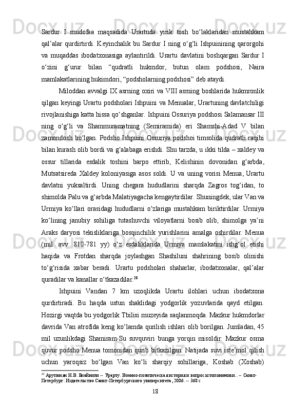 Sardur   I   mudofaa   maqsadida   Urartuda   yirik   tosh   bo‘laklaridan   mustahkam
qal’alar   qurdirtirdi.   Keyinchalik   bu   Sardur   I   ning   o‘g‘li   Ishpuinining   qarorgohi
va   muqaddas   ibodatxonasiga   aylantirildi.   Urartu   davlatini   boshqargan   Sardur   I
o‘zini   g‘urur   bilan   “qudratli   hukmdor,   butun   olam   podshosi,   Naira
mamlakatlarining hukimdori, “podsholarning podshosi” deb ataydi.
Miloddan avvalgi IX asrning oxiri va VIII asrning boshlarida hukmronlik
qilgan keyingi Urartu podsholari Ishpuini va Menualar, Urartuning davlatchiligi
rivojlanishiga katta hissa qo‘shganlar. Ishpuini Ossuriya podshosi Salamansar III
ning   o‘g‘li   va   Shammuramatning   (Semiramida)   eri   Shamshi-Adad   V   bilan
zamondosh bo‘lgan. Podsho Ishpuini Ossuriya podshoi  timsolida qudratli raqibi
bilan kurash olib bordi va g‘alabaga erishdi. Shu tarzda, u ikki tilda – xaldey va
ossur   tillarida   esdalik   toshini   barpo   ettirib,   Kelishinin   dovonidan   g‘arbda,
Mutsatsireda   Xaldey   koloniyasiga   asos   soldi.   U   va   uning   vorisi   Menua,   Urartu
davlatni   yuksaltirdi.   Uning   chegara   hududlarini   sharqda   Zagros   tog‘idan,   to
shimolda Palu va g‘arbda Malatiyagacha kengaytirdilar.  Shuningdek, ular Van va
Urmiya   ko‘llari   orasidagi   hududlarni   o‘zlariga   mustahkam   biriktirdilar.   Urmiya
ko‘lining   janubiy   sohiliga   tutashuvchi   viloyatlarni   bosib   olib,   shimolga   ya’ni
Araks   daryosi   tekisliklariga   bosqinchilik   yurishlarini   amalga   oshirdilar.   Menua
(mil.   avv.   810-781   yy)   o‘z   esdaliklarida   Urmiya   mamlakatini   ishg‘ol   etishi
haqida   va   Frotdan   sharqda   joylashgan   Shashiluni   shahrining   bosib   olinishi
to‘g‘risida   xabar   beradi.   Urartu   podsholari   shaharlar,   ibodatxonalar,   qal’alar
quradilar va kanallar o‘tkazadilar. 20
Ishpuini   Vandan   7   km   uzoqlikda   Urartu   ilohlari   uchun   ibodatxona
qurdirtiradi.   Bu   haqda   ustun   shaklidagi   yodgorlik   yozuvlarida   qayd   etilgan.
Hozirgi vaqtda bu yodgorlik Tbilisi muzeyida   saqlanmoqda. Mazkur hukmdorlar
davrida Van atrofida keng ko‘lamda qurilish ishlari olib borilgan. Jumladan, 45
mil   uzunlikdagi   Shamiram-Su   suvquviri   bunga   yorqin   misoldir.   Mazkur   osma
quvur podsho Menua tomonidan qurib bitkazilgan. Natijada suvi iste’mol qilish
uchun   yaroqsiz   bo‘lgan   Van   ko‘li   sharqiy   sohillariga,   Koshab   (Xoshab)
20
 Арутюнян Н.В. Биайнили -- Урарту. Военно-политическая история и вопросы топонимики.. -- Санкт-
Петербург: Издательство Санкт-Петербургского университета, 2006. -- 368 с
18 