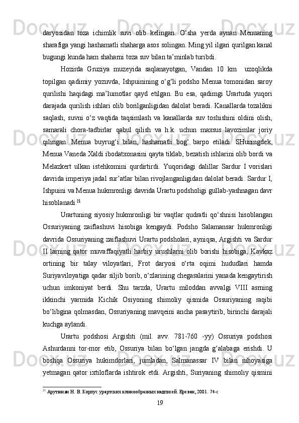 daryosidan   toza   ichimlik   suvi   olib   kelingan.   O‘sha   yerda   aynan   Menuaning
sharafiga yangi hashamatli shaharga asos solingan. Ming yil ilgari qurilgan kanal
bugungi kunda ham shaharni toza suv bilan ta’minlab   turibdi.
Hozirda   Gruziya   muzeyida   saqlanayotgan,   Vandan   10   km     uzoqlikda
topilgan   qadimiy   yozuvda,   Ishpuinining   o‘g‘li   podsho   Menua   tomonidan   saroy
qurilishi   haqidagi   ma’lumotlar   qayd   etilgan.   Bu   esa,   qadimgi   Urartuda   yuqori
darajada qurilish ishlari olib borilganligidan dalolat   beradi. Kanallarda tozalikni
saqlash,   suvni   o‘z   vaqtida   taqsimlash   va   kanallarda   suv   toshishini   oldini   olish,
samarali   chora-tadbirlar   qabul   qilish   va   h.k.   uchun   maxsus   lavozimlar   joriy
qilingan.   Menua   buyrug‘i   bilan,   hashamatli   bog‘   barpo   etiladi.   SHuningdek,
Menua Vaneda Xaldi ibodatxonasini qayta tiklab, bezatish ishlarini olib bordi va
Melazkert   ulkan   istehkomini   qurdirtirdi.   Yuqoridagi   dalillar   Sardur   I   vorislari
davrida imperiya jadal sur’atlar bilan rivojlanganligidan dalolat beradi. Sardur I,
Ishpuini va Menua hukmronligi davrida Urartu podsholigi gullab-yashnagan davr
hisoblanadi. 21
Urartuning  siyosiy  hukmronligi   bir   vaqtlar   qudratli   qo‘shnisi   hisoblangan
Ossuriyaning   zaiflashuvi   hisobiga   kengaydi.   Podsho   Salamansar   hukmronligi
davrida Ossuriyaning zaiflashuvi Urartu podsholari, ayniqsa, Argishti va Sardur
II   larning   qator   muvaffaqiyatli   harbiy   urushlarni   olib   borishi   hisobiga,   Kavkaz
ortining   bir   talay   viloyatlari,   Frot   daryosi   o‘rta   oqimi   hududlari   hamda
Suriyaviloyatiga qadar siljib borib, o‘zlarining chegaralarini yanada kengaytirish
uchun   imkoniyat   berdi.   Shu   tarzda,   Urartu   miloddan   avvalgi   VIII   asrning
ikkinchi   yarmida   Kichik   Osiyoning   shimoliy   qismida   Ossuriyaning   raqibi
bo‘libgina qolmasdan, Ossuriyaning mavqeini ancha pasaytirib, birinchi darajali
kuchga aylandi.
Urartu   podshosi   Argishti   (mil.   avv.   781-760   -yy)   Ossuriya   podshosi
Ashurdanni   tor-mor   etib,   Ossuriya   bilan   bo‘lgan   jangda   g‘alabaga   erishdi.   U
boshqa   Ossuriya   hukimdorlari,   jumladan,   Salmanassar   IV   bilan   nihoyasiga
yetmagan   qator   ixtiloflarda   ishtirok   etdi.   Argishti,   Suriyaning   shimoliy   qismini
21
 Арутюнян Н. В. Корпус урартских клинообразных надписей. Ереван, 2001.   74- c
19 