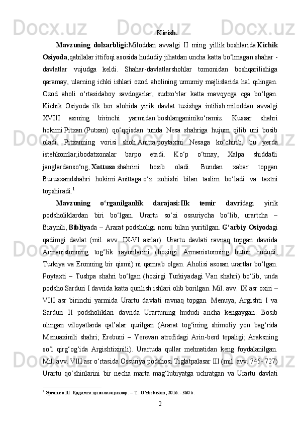 Kirish.
Mavzuning   dolzarbligi: Miloddan   avvalgi   II   ming   yillik   boshlarida   Kichik
Osiyoda ,qabilalar ittifoqi asosida hududiy jihatdan uncha katta bo‘lmagan shahar -
davlatlar   vujudga   keldi.   Shahar-davlatlarshohlar   tomonidan   boshqarilishiga
qaramay,   ularning   ichki   ishlari   ozod   aholining   umumiy   majlislarida   hal   qilingan.
Ozod   aholi   o‘rtasidaboy   savdogarlar,   sudxo‘rlar   katta   mavqyega   ega   bo‘lgan.
Kichik   Osiyoda   ilk   bor   alohida   yirik   davlat   tuzishga   intilish   miloddan   avvalgi
XVIII   asrning   birinchi   yarmidan   boshlanganiniko‘ramiz.   Kussar   shahri
hokimi   Pitxan   (Putxan)   qo‘qqisdan   tunda   Nesa   shahriga   hujum   qilib   uni   bosib
oladi.   Pitxanning   vorisi   shoh   Anitta   poytaxtni   Nesaga   ko‘chirib,   bu   yerda
istehkomlar,ibodatxonalar   barpo   etadi.   Ko‘p   o‘tmay,   Xalpa   shiddatli
janglardanso‘ng,   Xattusa   shahrini   bosib   oladi.   Bundan   xabar   topgan
Burusxandshahri   hokimi   Anittaga   o‘z   xohishi   bilan   taslim   bo‘ladi   va   taxtni
topshiradi. 1
Mavzuning   o‘rganilganlik   darajasi: Ilk   temir   davri dagi   yirik
podsholiklardan   biri   bo‘lgan.   Urartu   so‘zi   ossuriycha   bo‘lib,   urartcha   –
Biaynili,   Bibliya da – Ararat  podsholigi  nomi bilan yuritilgan.   G ‘ arbiy   Osiyo dagi
qadimgi   davlat   ( mil .   avv .   IX - VI   asrlar ).   Urartu   davlati   ravnaq   topgan   davrida
Armanistonning   tog ‘ lik   rayonlarini   ( hozirgi   Armanistonning   butun   hududi ,
Turkiya   va   Eronning   bir   qismi )   ni   qamrab   olgan .   Aholisi   asosan   urartlar   bo ‘ lgan .
Poytaxti   –   Tushpa   shahri   bo ‘ lgan   ( hozirgi   Turkiyadagi   Van   shahri )   bo ‘ lib ,   unda
podsho   Sarduri   I   davrida   katta   qurilish   ishlari   olib   borilgan .  Mil .  avv .  IX   asr   oxiri  –
VIII   asr   birinchi   yarmida   Urartu   davlati   ravnaq   topgan .   Menuya ,   Argishti   I   va
Sarduri   II   podsholiklari   davrida   Urartuning   hududi   ancha   kengaygan .   Bosib
olingan   viloyatlarda   qal ’ alar   qurilgan   ( Ararat   tog ‘ ining   shimoliy   yon   bag ‘ rida
Menuaxinili   shahri ;   Erebuni   –   Yerevan   atrofidagi   Arin - berd   tepaligi ;   Araksning
so ‘ l   qirg ‘ og ‘ ida   Argishtixinili ).   Urartuda   qullar   mehnatidan   keng   foydalanilgan .
Mil .  avv .  VIII   asr   o ‘ rtasida   Ossuriya   podshosi   Tiglatpalasar   III  ( mil .  avv . 745- 727)
Urartu   qo ‘ shinlarini   bir   necha   marta   mag ‘ lubiyatga   uchratgan   va   Urartu   davlati
1
 Эргашев Ш. Қадимги цивилизациялар. – Т.: O‘zbekiston, 2016. -360 б.
2 