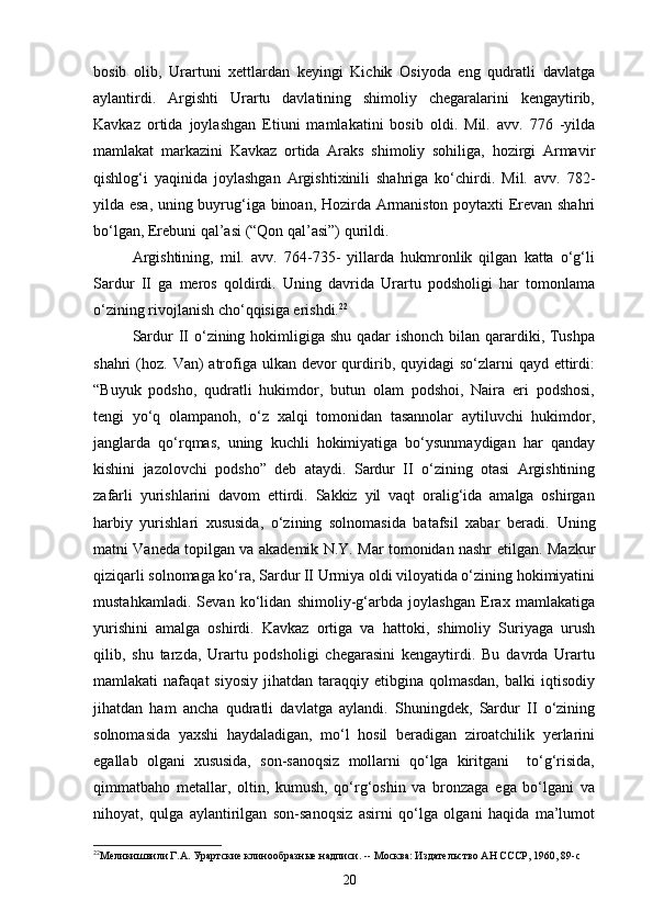 bosib   olib,   Urartuni   xettlardan   keyingi   Kichik   Osiyoda   eng   qudratli   davlatga
aylantirdi.   Argishti   Urartu   davlatining   shimoliy   chegaralarini   kengaytirib,
Kavkaz   ortida   joylashgan   Etiuni   mamlakatini   bosib   oldi.   Mil.   avv.   776   -yilda
mamlakat   markazini   Kavkaz   ortida   Araks   shimoliy   sohiliga,   hozirgi   Armavir
qishlog‘i   yaqinida   joylashgan   Argishtixinili   shahriga   ko‘chirdi.   Mil.   avv.   782-
yilda esa, uning buyrug‘iga binoan, Hozirda Armaniston poytaxti Erevan shahri
bo‘lgan, Erebuni qal’asi (“Qon qal’asi”)   qurildi.
Argishtining,   mil.   avv.   764-735-   yillarda   hukmronlik   qilgan   katta   o‘g‘li
Sardur   II   ga   meros   qoldirdi.   Uning   davrida   Urartu   podsholigi   har   tomonlama
o‘zining rivojlanish cho‘qqisiga erishdi. 22
Sardur II o‘zining hokimligiga shu qadar  ishonch bilan qarardiki, Tushpa
shahri  (hoz. Van)  atrofiga ulkan devor  qurdirib, quyidagi  so‘zlarni  qayd ettirdi:
“Buyuk   podsho,   qudratli   hukimdor,   butun   olam   podshoi,   Naira   eri   podshosi,
tengi   yo‘q   olampanoh,   o‘z   xalqi   tomonidan   tasannolar   aytiluvchi   hukimdor,
janglarda   qo‘rqmas,   uning   kuchli   hokimiyatiga   bo‘ysunmaydigan   har   qanday
kishini   jazolovchi   podsho”   deb   ataydi.   Sardur   II   o‘zining   otasi   Argishtining
zafarli   yurishlarini   davom   ettirdi.   Sakkiz   yil   vaqt   oralig‘ida   amalga   oshirgan
harbiy   yurishlari   xususida,   o‘zining   solnomasida   batafsil   xabar   beradi.   Uning
matni Vaneda topilgan va akademik N.Y. Mar tomonidan nashr   etilgan. Mazkur
qiziqarli solnomaga ko‘ra, Sardur II Urmiya oldi viloyatida o‘zining hokimiyatini
mustahkamladi.   Sevan   ko‘lidan   shimoliy-g‘arbda   joylashgan   Erax   mamlakatiga
yurishini   amalga   oshirdi.   Kavkaz   ortiga   va   hattoki,   shimoliy   Suriyaga   urush
qilib,   shu   tarzda,   Urartu   podsholigi   chegarasini   kengaytirdi.   Bu   davrda   Urartu
mamlakati   nafaqat   siyosiy   jihatdan  taraqqiy   etibgina   qolmasdan,  balki  iqtisodiy
jihatdan   ham   ancha   qudratli   davlatga   aylandi.   Shuningdek,   Sardur   II   o‘zining
solnomasida   yaxshi   haydaladigan,   mo‘l   hosil   beradigan   ziroatchilik   yerlarini
egallab   olgani   xususida,   son-sanoqsiz   mollarni   qo‘lga   kiritgani     to‘g‘risida,
qimmatbaho   metallar,   oltin,   kumush,   qo‘rg‘oshin   va   bronzaga   ega   bo‘lgani   va
nihoyat,   qulga   aylantirilgan   son-sanoqsiz   asirni   qo‘lga   olgani   haqida   ma’lumot
22
Меликишвили Г.А. Урартские клинообразные надписи. -- Москва: Издательство АН СССР, 1960, 89- c
20 