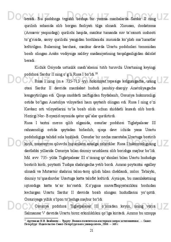 beradi.   Bu   podshoga   tegishli   boshqa   bir   yozma   manbalarda   Sardur   II   ning
qurilish   sohasida   olib   borgan   faoliyati   tilga   olinadi.   Xususan,   ibodatxona
(Armavir   yaqinidagi)   qurilishi   haqida,   mazkur   tumanda   suv   ta’minoti   inshooti
to‘g‘risida,   saroy   qurilishi   yangidan   boshlanishi   xususida   ko‘plab   ma’lumotlar
keltirilgan.   Bularning   barchasi,   mazkur   davrda   Urartu   podsholari   tomonidan
bosib   olingan   Araks   vodiysiga   xaldey   madaniyatining   tarqalganligidan   dalolat
beradi.
Kichik   Osiyoda   ustunlik   mash’alasini   tutib   turuvchi   Urartuning   keyingi
podshosi Sardur II ning o‘g‘li Rusa I bo‘ldi. 23
Rusa   I   ning   (m.a   .735-713   -yy)   hokimiyat   tepasiga   kelgunigacha,   uning
otasi   Sardur   II   davrida   mamlakat   hududi   janubiy-sharqiy   Anatoliyagacha
kengaytirilgan edi. Qisqa muddatli zaifligidan foydalanib, Ossuriya hukmronligi
ostida   bo‘lgan   Anatoliya   viloyatlari   ham   qaytarib   olingan   edi.   Rusa   I   ning   o‘zi
Kavkaz   orti   viloyatlarini   to‘la   bosib   olish   uchun   shiddatli   kurash   olib   bordi.
Hozirgi Nor- Boyazid rayonida qator qal’alar qurdirtirdi.
Rusa   I   taxtni   meros   qilib   olganida,   ossurlar   podshosi   Tiglatpalasar   III
rahnamoligi   ostida   qaytadan   birlashib,   qisqa   davr   ichida   yana   Urartu
podsholigiga tahdid sola boshladi. Ossurlar bir necha marotaba Urartuga bostirib
kirib, xonavayron qiluvchi hujumlarni amalga oshirdilar. Rusa I hukmronligining
dastlabki yillarida Ossuriya bilan doimiy urushlarni olib borishga majbur bo‘ldi.
Mil. avv. 735- yilda Tiglatpalasar III o‘zining qo‘shinlari bilan Urartu hududiga
bostirib kirib, poytaxti Tushpa shahrigacha yetib bordi. Ammo poytaxtni egallay
olmadi   va   Mutsatsir   shahrini   talon-taroj   qilish   bilan   cheklandi,   xolos.   Tabiiyki,
doimiy to‘qnashuvlar  Urartuga katta  talofat  keltirdi. Ayniqsa,  bu  mamlakatning
iqtisodiga   katta   ta’sir   ko‘rsatdi.   Ko‘pgina   muvaffaqiyatsizlikni   boshidan
kechirgan   Urartu   Sardur   II   davrida   bosib   olingan   hududlarini   yo‘qotdi.
Ossuriyaga yillik o‘lpon to‘lashga majbur bo‘ldi.
Ossuriya   podshosi   Tiglatpalasar   III   o‘limidan   keyin,   uning   vorisi
Salmansar V davrida Urartu biroz erkinliklikni qo‘lga kiritadi. Ammo bu uzoqqa
23
 Арутюнян Н.В. Биайнили -- Урарту. Военно-политическая история и вопросы топонимики.. -- Санкт-
Петербург: Издательство Санкт-Петербургского университета, 2006. -- 368 с
21 
