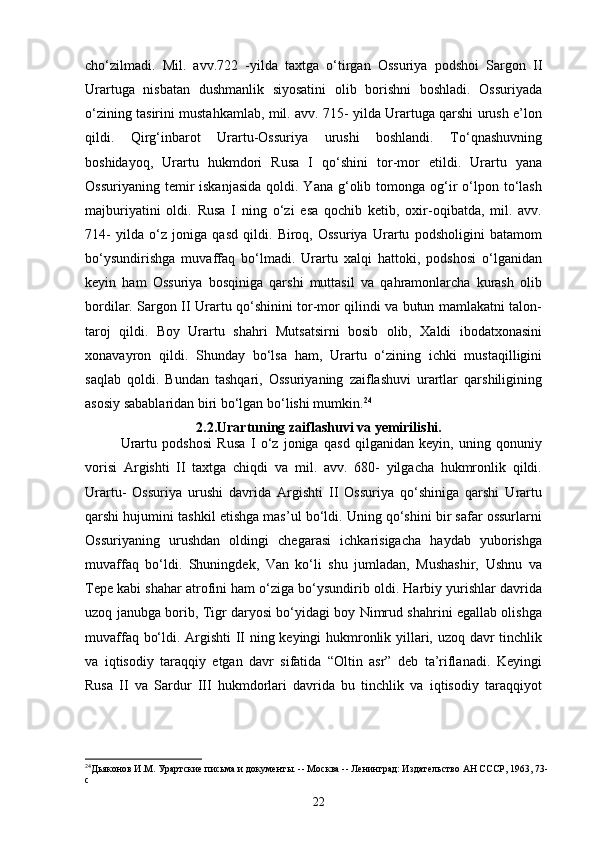 cho‘zilmadi.   Mil.   avv.722   -yilda   taxtga   o‘tirgan   Ossuriya   podshoi   Sargon   II
Urartuga   nisbatan   dushmanlik   siyosatini   olib   borishni   boshladi.   Ossuriyada
o‘zining tasirini mustahkamlab, mil. avv. 715- yilda Urartuga qarshi urush e’lon
qildi.   Qirg‘inbarot   Urartu-Ossuriya   urushi   boshlandi.   To‘qnashuvning
boshidayoq,   Urartu   hukmdori   Rusa   I   qo‘shini   tor-mor   etildi.   Urartu   yana
Ossuriyaning  temir   iskanjasida   qoldi. Yana  g‘olib  tomonga og‘ir   o‘lpon  to‘lash
majburiyatini   oldi.   Rusa   I   ning   o‘zi   esa   qochib   ketib,   oxir-oqibatda,   mil.   avv.
714-   yilda   o‘z   joniga   qasd   qildi.   Biroq,   Ossuriya   Urartu   podsholigini   batamom
bo‘ysundirishga   muvaffaq   bo‘lmadi.   Urartu   xalqi   hattoki,   podshosi   o‘lganidan
keyin   ham   Ossuriya   bosqiniga   qarshi   muttasil   va   qahramonlarcha   kurash   olib
bordilar. Sargon II Urartu qo‘shinini tor-mor qilindi va butun mamlakatni talon-
taroj   qildi.   Boy   Urartu   shahri   Mutsatsirni   bosib   olib,   Xaldi   ibodatxonasini
xonavayron   qildi.   Shunday   bo‘lsa   ham,   Urartu   o‘zining   ichki   mustaqilligini
saqlab   qoldi.   Bundan   tashqari,   Ossuriyaning   zaiflashuvi   urartlar   qarshiligining
asosiy sabablaridan biri bo‘lgan bo‘lishi mumkin. 24
2.2.Urartuning zaiflashuvi va   yemirilishi.
Urartu   podshosi   Rusa   I   o‘z   joniga   qasd   qilganidan   keyin,   uning   qonuniy
vorisi   Argishti   II   taxtga   chiqdi   va   mil.   avv.   680-   yilgacha   hukmronlik   qildi.
Urartu-   Ossuriya   urushi   davrida   Argishti   II   Ossuriya   qo‘shiniga   qarshi   Urartu
qarshi hujumini tashkil etishga mas’ul bo‘ldi. Uning qo‘shini bir safar ossurlarni
Ossuriyaning   urushdan   oldingi   chegarasi   ichkarisigacha   haydab   yuborishga
muvaffaq   bo‘ldi.   Shuningdek,   Van   ko‘li   shu   jumladan,   Mushashir,   Ushnu   va
Tepe kabi shahar atrofini ham o‘ziga bo‘ysundirib oldi. Harbiy yurishlar davrida
uzoq janubga borib, Tigr daryosi bo‘yidagi boy Nimrud shahrini egallab olishga
muvaffaq bo‘ldi. Argishti  II ning keyingi hukmronlik yillari, uzoq davr tinchlik
va   iqtisodiy   taraqqiy   etgan   davr   sifatida   “Oltin   asr”   deb   ta’riflanadi.   Keyingi
Rusa   II   va   Sardur   III   hukmdorlari   davrida   bu   tinchlik   va   iqtisodiy   taraqqiyot
24
Дьяконов И.М. Урартские письма и документы. -- Москва -- Ленинград: Издательство АН СССР, 1963, 73-
c
22 