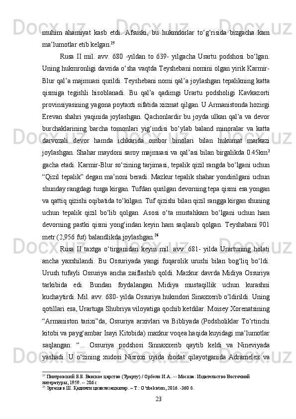 muhim   ahamiyat   kasb   etdi.   Afsuski,   bu   hukmdorlar   to‘g‘risida   bizgacha   kam
ma’lumotlar etib kelgan. 25
Rusa   II   mil.   avv.   680   -yildan   to   639-   yilgacha   Urartu   podshosi   bo‘lgan.
Uning hukmronligi davrida o‘sha vaqtda Teyshebani nomini olgan yirik Karmir-
Blur qal’a majmuasi qurildi. Teyshebani nomi qal’a joylashgan tepalikning katta
qismiga   tegishli   hisoblanadi.   Bu   qal’a   qadimgi   Urartu   podsholigi   Kavkazorti
provinsiyasining yagona poytaxti sifatida xizmat qilgan. U Armanistonda hozirgi
Erevan shahri  yaqinida joylashgan.  Qachonlardir bu joyda ulkan qal’a va devor
burchaklarining   barcha   tomonlari   yig‘indisi   bo‘ylab   baland   minoralar   va   katta
darvozali   devor   hamda   ichkarida   ombor   binolari   bilan   hukumat   markazi
joylashgan. Shahar maydoni saroy majmuasi va qal’asi bilan birgalikda 0.45km 2
gacha etadi. Karmir-Blur so‘zining tarjimasi, tepalik qizil rangda bo‘lgani uchun
“Qizil tepalik” degan ma’noni beradi. Mazkur tepalik shahar yondirilgani uchun
shunday rangdagi tusga kirgan. Tufdan qurilgan devorning tepa qismi esa yongan
va qattiq qizishi oqibatida to‘kilgan. Tuf qizishi bilan qizil rangga kirgan shuning
uchun   tepalik   qizil   bo‘lib   qolgan.   Asosi   o‘ta   mustahkam   bo‘lgani   uchun   ham
devorning pastki   qismi   yong‘indan keyin  ham  saqlanib qolgan. Teyshabani  901
metr (2,956 fut) balandlikda   joylashgan. 26
Rusa   II   taxtga   o‘tirganidan   keyin   mil.   avv.   681-   yilda   Urartuning   holati
ancha   yaxshilandi.   Bu   Ossuriyada   yangi   fuqarolik   urushi   bilan   bog‘liq   bo‘ldi.
Urush   tufayli   Ossuriya   ancha   zaiflashib   qoldi.   Mazkur   davrda  Midiya   Ossuriya
tarkibida   edi.   Bundan   foydalangan   Midiya   mustaqillik   uchun   kurashni
kuchaytirdi. Mil. avv. 680- yilda Ossuriya hukmdori Sinaxxerib o‘ldirildi. Uning
qotillari   esa, Urartuga Shubriya viloyatiga qochib ketdilar. Moisey Xorenatsining
“Armaniston   tarixi”da,   Ossuriya   arxivlari   va   Bibliyada   (Podsholiklar   To‘rtinchi
kitobi va payg‘ambar Isayi Kitobida) mazkur voqea haqida kuyidagi ma’lumotlar
saqlangan:   “...   Ossuriya   podshosi   Sinnaxxerib   qaytib   keldi   va   Nineviyada
yashadi.   U   o‘zining   xudosi   Nisroxi   uyida   ibodat   qilayotganida   Adramelex   va
25
 Пиотровский Б.Б. Ванское царство (Урарту) / Орбели И.А.. -- Москва: Издательство Восточной 
литературы, 1959. -- 286 с
26
 Эргашев Ш. Қадимги цивилизациялар. – Т.: O‘zbekiston, 2016. -360 б.
23 