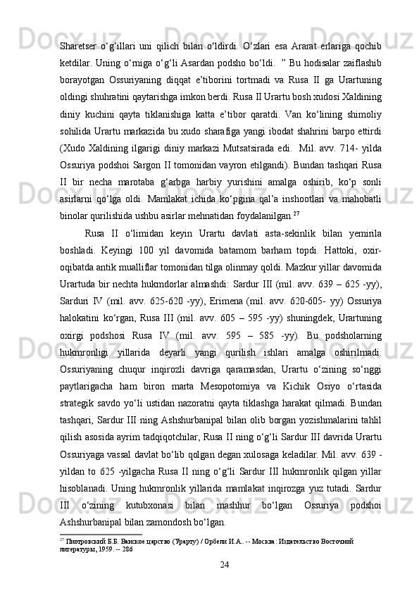 Sharetser   o‘g‘illari   uni   qilich   bilan   o‘ldirdi.   O‘zlari   esa   Ararat   erlariga   qochib
ketdilar. Uning o‘rniga o‘g‘li  Asardan podsho  bo‘ldi.   ” Bu hodisalar  zaiflashib
borayotgan   Ossuriyaning   diqqat   e’tiborini   tortmadi   va   Rusa   II   ga   Urartuning
oldingi shuhratini qaytarishga imkon berdi. Rusa II Urartu bosh xudosi Xaldining
diniy   kuchini   qayta   tiklanishiga   katta   e’tibor   qaratdi.   Van   ko‘lining   shimoliy
sohilida Urartu markazida bu xudo sharafiga yangi ibodat shahrini barpo ettirdi
(Xudo   Xaldining   ilgarigi   diniy   markazi   Mutsatsirada   edi.     Mil.   avv.   714-   yilda
Ossuriya podshoi Sargon II tomonidan vayron etilgandi). Bundan tashqari Rusa
II   bir   necha   marotaba   g‘arbga   harbiy   yurishini   amalga   oshirib,   ko‘p   sonli
asirlarni   qo‘lga   oldi.   Mamlakat   ichida   ko‘pgina   qal’a   inshootlari   va   mahobatli
binolar qurilishida ushbu asirlar mehnatidan   foydalanilgan. 27
Rusa   II   o‘limidan   keyin   Urartu   davlati   asta-sekinlik   bilan   yemirila
boshladi.   Keyingi   100   yil   davomida   batamom   barham   topdi.   Hattoki,   oxir-
oqibatda antik mualliflar tomonidan tilga olinmay qoldi. Mazkur yillar davomida
Urartuda bir  nechta hukmdorlar almashdi:  Sardur III (mil. avv. 639 – 625 -yy),
Sarduri   IV   (mil.   avv.   625-620   -yy),   Erimena   (mil.   avv.   620-605-   yy)   Ossuriya
halokatini   ko‘rgan,   Rusa   III   (mil.   avv.   605   –   595   -yy)   shuningdek,   Urartuning
oxirgi   podshosi   Rusa   IV   (mil.   avv.   595   –   585   -yy).   Bu   podsholarning
hukmronligi   yillarida   deyarli   yangi   qurilish   ishlari   amalga   oshirilmadi.
Ossuriyaning   chuqur   inqirozli   davriga   qaramasdan,   Urartu   o‘zining   so‘nggi
paytlarigacha   ham   biron   marta   Mesopotomiya   va   Kichik   Osiyo   o‘rtasida
strategik  savdo   yo‘li   ustidan   nazoratni   qayta   tiklashga   harakat   qilmadi.   Bundan
tashqari,  Sardur  III   ning  Ashshurbanipal   bilan  olib  borgan  yozishmalarini  tahlil
qilish asosida ayrim tadqiqotchilar, Rusa II ning o‘g‘li Sardur III davrida Urartu
Ossuriyaga vassal davlat bo‘lib qolgan degan xulosaga   keladilar. Mil. avv. 639 -
yildan   to   625   -yilgacha   Rusa   II   ning   o‘g‘li   Sardur   III   hukmronlik   qilgan   yillar
hisoblanadi.   Uning   hukmronlik   yillarida   mamlakat   inqirozga   yuz   tutadi.   Sardur
III   o‘zining   kutubxonasi   bilan   mashhur   bo‘lgan   Ossuriya   podshoi
Ashshurbanipal bilan zamondosh bo‘lgan.
27
 Пиотровский Б.Б. Ванское царство (Урарту) / Орбели И.А.. -- Москва: Издательство Восточной 
литературы, 1959. -- 286
24 