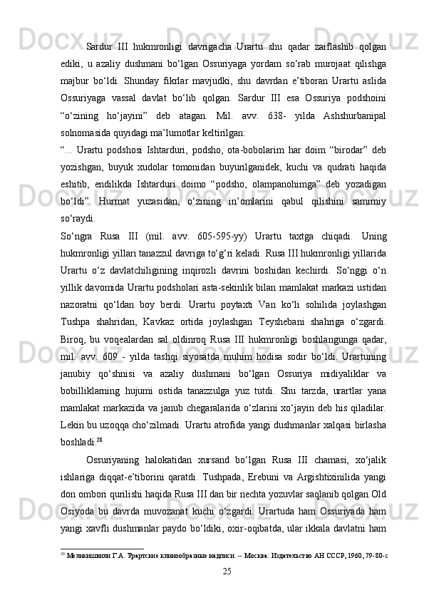 Sardur   III   hukmronligi   davrigacha   Urartu   shu   qadar   zaiflashib   qolgan
ediki,   u   azaliy   dushmani   bo‘lgan   Ossuriyaga   yordam   so‘rab   murojaat   qilishga
majbur   bo‘ldi.   Shunday   fikrlar   mavjudki,   shu   davrdan   e’tiboran   Urartu   aslida
Ossuriyaga   vassal   davlat   bo‘lib   qolgan.   Sardur   III   esa   Ossuriya   podshoini
“o‘zining   ho‘jayini”   deb   atagan.   Mil.   avv.   638-   yilda   Ashshurbanipal
solnomasida quyidagi ma’lumotlar   keltirilgan:
“...   Urartu   podshosi   Ishtarduri,   podsho,   ota-bobolarim   har   doim   “birodar”   deb
yozishgan,   buyuk   xudolar   tomonidan   buyurilganidek,   kuchi   va   qudrati   haqida
eshitib,   endilikda   Ishtarduri   doimo   “podsho,   olampanohimga”   deb   yozadigan
bo‘ldi”.   Hurmat   yuzasidan,   o‘zining   in’omlarini   qabul   qilishini   samimiy
so‘raydi.
So‘ngra   Rusa   III   (mil.   avv.   605-595-yy)   Urartu   taxtga   chiqadi.   Uning
hukmronligi yillari tanazzul davriga to‘g‘ri keladi. Rusa III hukmronligi yillarida
Urartu   o‘z   davlatchiligining   inqirozli   davrini   boshidan   kechirdi.   So‘nggi   o‘n
yillik davomida Urartu podsholari asta-sekinlik bilan mamlakat markazi ustidan
nazoratni   qo‘ldan   boy   berdi.   Urartu   poytaxti   Van   ko‘li   sohilida   joylashgan
Tushpa   shahridan,   Kavkaz   ortida   joylashgan   Teyshebani   shahriga   o‘zgardi.
Biroq,   bu   voqealardan   sal   oldinroq   Rusa   III   hukmronligi   boshlangunga   qadar,
mil.   avv.   609   -   yilda   tashqi   siyosatda   muhim   hodisa   sodir   bo‘ldi.   Urartuning
janubiy   qo‘shnisi   va   azaliy   dushmani   bo‘lgan   Ossuriya   midiyaliklar   va
bobilliklarning   hujumi   ostida   tanazzulga   yuz   tutdi.   Shu   tarzda,   urartlar   yana
mamlakat markazida va janub chegaralarida o‘zlarini xo‘jayin deb his qiladilar.
Lekin bu uzoqqa cho‘zilmadi. Urartu atrofida yangi dushmanlar xalqasi birlasha
boshladi. 28
Ossuriyaning   halokatidan   xursand   bo‘lgan   Rusa   III   chamasi,   xo‘jalik
ishlariga   diqqat-e’tiborini   qaratdi.   Tushpada,   Erebuni   va   Argishtixinilida   yangi
don ombori qurilishi haqida Rusa III dan bir nechta yozuvlar saqlanib qolgan.Old
Osiyoda   bu   davrda   muvozanat   kuchi   o‘zgardi.   Urartuda   ham   Ossuriyada   ham
yangi xavfli dushmanlar paydo bo‘ldiki, oxir-oqibatda, ular ikkala davlatni ham
28
 Меликишвили Г.А. Урартские клинообразные надписи. -- Москва: Издательство АН СССР, 1960, 79-80- c
25 