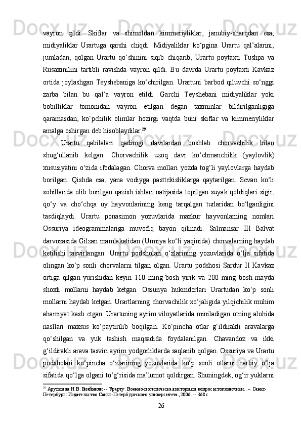 vayron   qildi.   Skiflar   va   shimoldan   kimmeriyliklar,   janubiy-sharqdan   esa,
midiyaliklar   Urartuga   qarshi   chiqdi.   Midiyaliklar   ko‘pgina   Urartu   qal’alarini,
jumladan,   qolgan   Urartu   qo‘shinini   siqib   chiqarib,   Urartu   poytaxti   Tushpa   va
Rusaxinilini   tartibli   ravishda   vayron   qildi.   Bu   davrda   Urartu   poytaxti   Kavkaz
ortida   joylashgan   Teyshebaniga   ko‘chirilgan.   Urartuni   barbod   qiluvchi   so‘nggi
zarba   bilan   bu   qal’a   vayron   etildi.   Garchi   Teyshebani   midiyaliklar   yoki
bobilliklar   tomonidan   vayron   etilgan   degan   taxminlar   bildirilganligiga
qaramasdan,   ko‘pchilik   olimlar   hozirgi   vaqtda   buni   skiflar   va   kimmeriyliklar
amalga oshirgan deb hisoblaydilar. 29
Urartu   qabilalari   qadimgi   davrlardan   boshlab   chorvachilik   bilan
shug‘ullanib   kelgan.   Chorvachilik   uzoq   davr   ko‘chmanchilik   (yaylovlik)
xususiyatini   o‘zida  ifodalagan.  Chorva   mollari   yozda  tog‘li   yaylovlarga   haydab
borilgan.   Qishda   esa,   yana   vodiyga   pasttekisliklarga   qaytarilgan.   Sevan   ko‘li
sohillarida olib borilgan qazish  ishlari  natijasida  topilgan  suyak qoldiqlari  sigir,
qo‘y   va   cho‘chqa   uy   hayvonlarining   keng   tarqalgan   turlaridan   bo‘lganligini
tasdiqlaydi.   Urartu   ponasimon   yozuvlarida   mazkur   hayvonlarning   nomlari
Ossuriya   ideogrammalariga   muvofiq   bayon   qilinadi.   Salmansar   III   Balvat
darvozasida Gilzan mamlakatidan (Urmiya ko‘li yaqinida) chorvalarning haydab
ketilishi   tasvirlangan.   Urartu   podsholari   o‘zlarining   yozuvlarida   o‘lja   sifatida
olingan   ko‘p   sonli   chorvalarni   tilgan   olgan.   Urartu   podshosi   Sardur   II   Kavkaz
ortiga   qilgan   yurishidan   keyin   110   ming   bosh   yirik   va   200   ming   bosh   mayda
shoxli   mollarni   haydab   ketgan.   Ossuriya   hukmdorlari   Urartudan   ko‘p   sonli
mollarni haydab ketgan. Urartlarning chorvachilik xo‘jaligida yilqichilik muhim
ahamiyat kasb etgan. Urartuning ayrim viloyatlarida miniladigan otning alohida
nasllari   maxsus   ko‘paytirilib   boqilgan.   Ko‘pincha   otlar   g‘ildirakli   aravalarga
qo‘shilgan   va   yuk   tashish   maqsadida   foydalanilgan.   Chavandoz   va   ikki
g‘ildirakli arava tasviri ayrim yodgorliklarda saqlanib qolgan. Ossuriya va Urartu
podsholari   ko‘pincha   o‘zlarining   yozuvlarida   ko‘p   sonli   otlarni   harbiy   o‘lja
sifatida qo‘lga olgani to‘g‘risida ma’lumot qoldirgan. Shuningdek, og‘ir yuklarni
29
 Арутюнян Н.В. Биайнили -- Урарту. Военно-политическая история и вопросы топонимики.. -- Санкт-
Петербург: Издательство Санкт-Петербургского университета, 2006. -- 368 с
26 