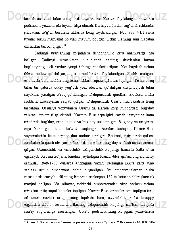 tashish   uchun   ot   bilan   bir   qatorda   tuya   va   eshaklardan   foydalanganlar.   Urartu
podsholari yozuvlarida tuyalar tilga olinadi. Bu hayvonlardan sug‘orish ishlarida,
jumladan,   to‘g‘on   bostirish   ishlarida   keng   foydalanilgan.   Mil.   avv.   VIII   asrda
tuyalar   butun   mamlakat   bo‘ylab   ma’lum   bo‘lgan.   Lekin   ularning   soni   nisbatan
ozchilikni tashkil qilgan. 30
Qadimgi   urartlarning   xo‘jaligida   dehqonchilik   katta   ahamiyatga   ega
bo‘lgan.   Qadimgi   Armaniston   hududlarida   qadimgi   davrlardan   buyon
bug‘doyning   turli   navlari   yangi   iqlimga   moslashtirilgan.   Yer   haydash   uchun
ikkita   ho‘kiz   qo‘shilgan,   og‘ir   omochlardan   foydalanilgan.   Shakli   motigani
eslatuvchi bu omochlarning temir tishlari Toprax-qal’adan topilgan. Temir o‘roq
bilan   bir   qatorda   oddiy   yog‘och   yoki   obsidian   qo‘shilgan   chaqmoqtosh   bilan
suyakdan   yasalgan   o‘roq   qo‘llanilgan.   Dehqonchilik   qurollari   texnikasi   ancha
soddalik   xususiyatini   saqlab   qolgan.   Dehqonchilik   Urartu   mamlakatida   keng
tarqalgan.   Ossuriya   yozuvlarida   Urartu   qal’alarida   ko‘p   miqdordagi   bug‘doy
zahirasi   tez-tez   tilga   olinadi.   Karmir-   Blur   tepaligini   qazish   jarayonida   katta
miqdorda bug‘doy, arpa, kunjut  va bug‘doy uni  topilgan. Bug‘doy va un yarmi
erga   ko‘milgan,   katta   ko‘zada   saqlangan.   Bundan   tashqari,   Karmir-Blur
vayronalarida   katta   hajmda   don   ombori   topilgan.   Ehtimol,   Arin-berde   qal’asi
xarobalarida qazib olingan omborlardan biri ham bug‘doy saqlash uchun xizmat
qilgan.   Uzumchilik   va   vinochilik   dehqonchilik   xo‘jaligi   tizimida   katta   o‘rin
egallaydi.  Asosan  xo‘jalik binolari  joylashgan  Karmir-blur  qal’asining  shimoliy
qismida,   1949-1950   -yillarda   anchagina   yaxshi   saqlangan   ikkita   katta   vino
saqlash   uchun   omborxona   ochib   o‘rganilgan.   Bu   omborxonalardan   o‘sha
zamonlarda   qariyib   150   ming   litr   vino   saqlangan   152   ta   katta   idishlar   (karasa)
mavjud   bo‘lgan.   Va   nihoyat,   uchinchi   omborxonadan   vino   saqlash   uchun
mingdan  ortiq  sopol   ko‘zalar  topilgan.  Karmir-Blur   xarobalaridan   topilgan  turli
xil   uzum   navlari   urug‘larining   topilishi   ham,   uzumchilik   ancha   taraqqiy
etganidan   dalolat   beradi.Urartlarning   dehqonchilik   xo‘jaligi   ma’lum   darajada
sun’iy   sug‘orishga   asoslangan.   Ururtu   podsholarining   ko‘pgina   yozuvlarida
30
 Ассман Я. Египет: теология благочестие ранней цивилизации / Пер. снем. Т. Баскаковой. - М., 1999.  302-c
27 