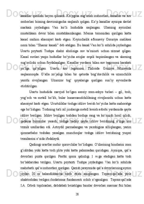 kanallar qurilishi bayon qilinadi. Ko‘pgina sug‘orish inshootlari, kanallar va suv
omborlari bizning davrimizgacha  saqlanib qolgan. Ko‘p kanallar  ayniqsa davlat
markazi   joylashgan   Van   ko‘li   hududida   saqlangan.   Ularning   ayrimlari
mustahkam   devor   bilan   mustahkamlangan.   Menua   tomonidan   qurilgan   katta
kanal   muhim   ahamiyat   kasb   etgan.   Keyinchalik   afsonaviy   Ossuriya   malikasi
nomi bilan “Shamir kanali” deb atalgan. Bu kanal Van ko‘li sohilida joylashgan
Urartu   poytaxti   Tushpa   shahri   aholisiga   suv   ta’minoti   uchun   xizmat   qilgan.
Kanal   suvlari   yaqin   hududlar   bo‘yicha   ariqlar   orqali   taqsimlangan   va   ularning
sug‘orilishi uchun foydalanilgan. Kanallar yordami bilan suv tegirmoni harakati
yo‘lga   qo‘yilgan.   Urartu   suv   tegirmoni   Tbilisida   Gruziya   Muzeyida
saqlanmoqda.   G‘alla   xo‘jaligi   bilan   bir   qatorda   bog‘dorchilik   va   uzumchilik
yaxshi   rivojlangan.   Uzumzor   tog‘   qoyalariga   qurilgan   sun’iy   ayvonlarda
etishtirilgan.
Urartu   hududida   mavjud   bo‘lgan   asosiy   xom-ashyo   turlari   –   gil,   tosh,
yog‘och   va   metall   bo‘lib,   bular   hunarmandchilikning   rivojlanishi   uchun   katta
ahamiyat kasb etgan. Ururtuliklar toshga ishlov berish bo‘yicha katta mahoratga
ega bo‘lishgan. Toshning turli xil jinslariga metall kesish asbobi yordamida qayta
ishlov   berilgan.   Ishlov   berilgan   toshdan   boshqa   rang   va   ko‘rinish   hosil   qilish,
qadama   buyumlar   yasash,   toshga   badiiy   qayta   ishlov   berishning   o‘ziga   xos
texnik   usullardan   edi.   Astoydil   parmalangan   va   yaxshigina   silliqlangan,   yarim
qimmatbaho   toshdan   yasalgan   munchoqlar   toshga   ishlov   berishning   yuqori
texnikasini o‘zida ifodalaydi.
Qadimgi urartlar mohir quruvchilar bo‘lishgan. O‘zlarining binolarini xom
g‘ishtdan   yoki   katta   tosh   plita   yoki   katta   palaxsadan   qurishgan.   Ayniqsa,   qal’a
devorlari   puxta   qurilgan.   Pastki   qismi   qalinligi   1   m .ga   etadigan   katta   tosh
bo‘laklaridan   terilgan.   Urartu   poytaxti   Tushpa   joylashgan   Van   ko‘li   sohilida
mahobatli qal’a inshootlari qurilgan. Qazish jarayonida qal’a devorlarining ayrim
joylari   20   m   balandlikkacha   borib   etishi   aniqlangan.   Toprax-qal’ada   yirik
ohaktoshdan  terilgan ibodatxona fundamenti  ochib o‘rganilgan.   Toprax-qal’ada
I.A. Orbeli topilmalari, dabdabali bezatilgan binolar devorlari marmar friz bilan
28 