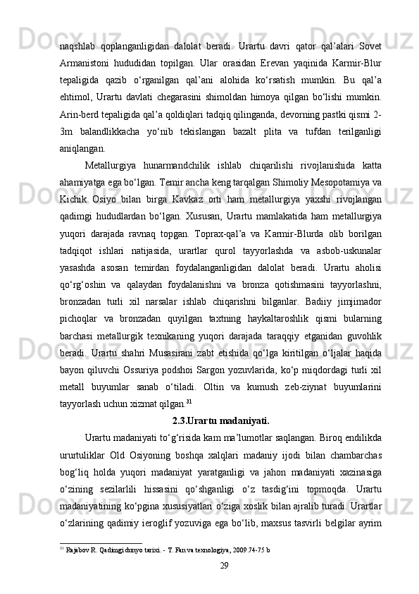 naqshlab   qoplanganligidan   dalolat   beradi.   Urartu   davri   qator   qal’alari   Sovet
Armanistoni   hududidan   topilgan.   Ular   orasidan   Erevan   yaqinida   Karmir-Blur
tepaligida   qazib   o‘rganilgan   qal’ani   alohida   ko‘rsatish   mumkin.   Bu   qal’a
ehtimol,   Urartu   davlati   chegarasini   shimoldan   himoya   qilgan   bo‘lishi   mumkin.
Arin-berd tepaligida qal’a qoldiqlari tadqiq qilinganda, devorning pastki qismi 2-
3m   balandlikkacha   yo‘nib   tekislangan   bazalt   plita   va   tufdan   terilganligi
aniqlangan.
Metallurgiya   hunarmandchilik   ishlab   chiqarilishi   rivojlanishida   katta
ahamiyatga ega bo‘lgan. Temir ancha keng tarqalgan Shimoliy Mesopotamiya va
Kichik   Osiyo   bilan   birga   Kavkaz   orti   ham   metallurgiya   yaxshi   rivojlangan
qadimgi   hududlardan   bo‘lgan.   Xususan,   Urartu   mamlakatida   ham   metallurgiya
yuqori   darajada   ravnaq   topgan.   Toprax-qal’a   va   Karmir-Blurda   olib   borilgan
tadqiqot   ishlari   natijasida,   urartlar   qurol   tayyorlashda   va   asbob-uskunalar
yasashda   asosan   temirdan   foydalanganligidan   dalolat   beradi.   Urartu   aholisi
qo‘rg‘oshin   va   qalaydan   foydalanishni   va   bronza   qotishmasini   tayyorlashni,
bronzadan   turli   xil   narsalar   ishlab   chiqarishni   bilganlar.   Badiiy   jimjimador
pichoqlar   va   bronzadan   quyilgan   taxtning   haykaltaroshlik   qismi   bularning
barchasi   metallurgik   texnikaning   yuqori   darajada   taraqqiy   etganidan   guvohlik
beradi.   Urartu   shahri   Musasirani   zabt   etishida   qo‘lga   kiritilgan   o‘ljalar   haqida
bayon  qiluvchi   Ossuriya   podshoi   Sargon  yozuvlarida,   ko‘p   miqdordagi   turli   xil
metall   buyumlar   sanab   o‘tiladi.   Oltin   va   kumush   zeb-ziynat   buyumlarini
tayyorlash uchun xizmat qilgan. 31
2.3.Urartu madaniyati.
Urartu madaniyati to‘g‘risida kam ma’lumotlar saqlangan. Biroq endilikda
ururtuliklar   Old   Osiyoning   boshqa   xalqlari   madaniy   ijodi   bilan   chambarchas
bog‘liq   holda   yuqori   madaniyat   yaratganligi   va   jahon   madaniyati   xazinasiga
o‘zining   sezilarlili   hissasini   qo‘shganligi   o‘z   tasdig‘ini   topmoqda.   Urartu
madaniyatining ko‘pgina xususiyatlari o‘ziga xoslik bilan ajralib turadi. Urartlar
o‘zlarining  qadimiy  ieroglif  yozuviga  ega   bo‘lib,  maxsus  tasvirli  belgilar   ayrim
31
 Rajabov R. Qadimgi dunyo tarixi. - T. Fan va texnologiya, 2009.74-75 b
29 