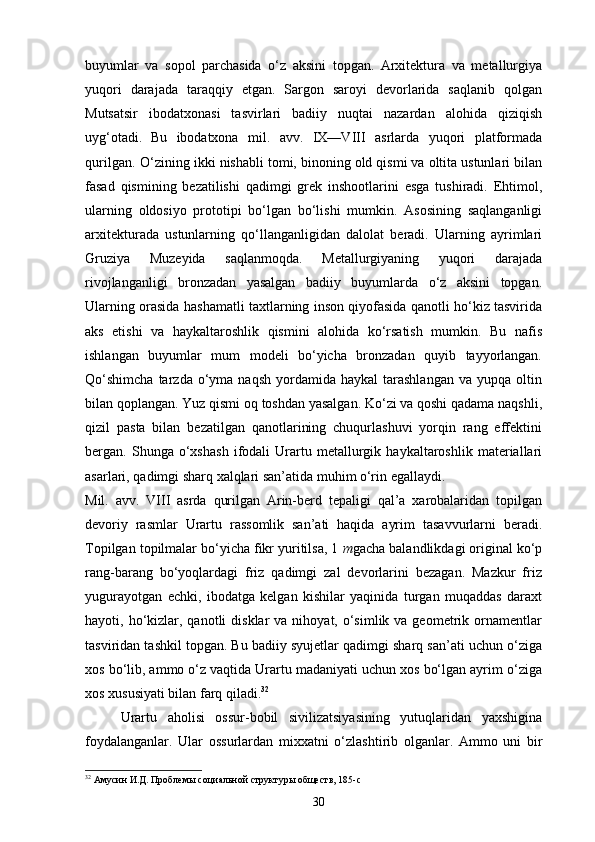 buyumlar   va   sopol   parchasida   o‘z   aksini   topgan.   Arxitektura   va   metallurgiya
yuqori   darajada   taraqqiy   etgan.   Sargon   saroyi   devorlarida   saqlanib   qolgan
Mutsatsir   ibodatxonasi   tasvirlari   badiiy   nuqtai   nazardan   alohida   qiziqish
uyg‘otadi.   Bu   ibodatxona   mil.   avv.   IX—VIII   asrlarda   yuqori   platformada
qurilgan.   O‘zining ikki nishabli tomi, binoning old qismi va oltita ustunlari bilan
fasad   qismining   bezatilishi   qadimgi   grek   inshootlarini   esga   tushiradi.   Ehtimol,
ularning   oldosiyo   prototipi   bo‘lgan   bo‘lishi   mumkin.   Asosining   saqlanganligi
arxitekturada   ustunlarning   qo‘llanganligidan   dalolat   beradi.   Ularning   ayrimlari
Gruziya   Muzeyida   saqlanmoqda.   Metallurgiyaning   yuqori   darajada
rivojlanganligi   bronzadan   yasalgan   badiiy   buyumlarda   o‘z   aksini   topgan.
Ularning orasida hashamatli taxtlarning inson qiyofasida qanotli ho‘kiz tasvirida
aks   etishi   va   haykaltaroshlik   qismini   alohida   ko‘rsatish   mumkin.   Bu   nafis
ishlangan   buyumlar   mum   modeli   bo‘yicha   bronzadan   quyib   tayyorlangan.
Qo‘shimcha  tarzda  o‘yma  naqsh  yordamida  haykal  tarashlangan  va  yupqa  oltin
bilan qoplangan. Yuz qismi oq toshdan yasalgan. Ko‘zi va qoshi qadama naqshli,
qizil   pasta   bilan   bezatilgan   qanotlarining   chuqurlashuvi   yorqin   rang   effektini
bergan.   Shunga   o‘xshash   ifodali   Urartu   metallurgik   haykaltaroshlik   materiallari
asarlari, qadimgi sharq xalqlari san’atida muhim o‘rin   egallaydi.
Mil.   avv.   VIII   asrda   qurilgan   Arin-berd   tepaligi   qal’a   xarobalaridan   topilgan
devoriy   rasmlar   Urartu   rassomlik   san’ati   haqida   ayrim   tasavvurlarni   beradi.
Topilgan topilmalar bo‘yicha fikr yuritilsa, 1  m gacha balandlikdagi original ko‘p
rang-barang   bo‘yoqlardagi   friz   qadimgi   zal   devorlarini   bezagan.   Mazkur   friz
yugurayotgan   echki,   ibodatga   kelgan   kishilar   yaqinida   turgan   muqaddas   daraxt
hayoti, ho‘kizlar, qanotli   disklar  va  nihoyat, o‘simlik  va geometrik ornamentlar
tasviridan tashkil topgan. Bu badiiy syujetlar qadimgi sharq san’ati uchun o‘ziga
xos bo‘lib, ammo o‘z vaqtida Urartu madaniyati uchun xos bo‘lgan ayrim o‘ziga
xos xususiyati bilan farq qiladi. 32
Urartu   aholisi   ossur-bobil   sivilizatsiyasining   yutuqlaridan   yaxshigina
foydalanganlar.   Ular   ossurlardan   mixxatni   o‘zlashtirib   olganlar.   Ammo   uni   bir
32
 Амусин И.Д. Проблемы социальной структуры обществ, 185- c
30 