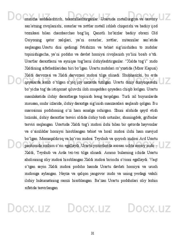 muncha   soddalashtirib,   takomillashtirganlar.   Urartuda   metallurgiya   va   tasviriy
san’atning rivojlanishi, ossurlar va xettlar metall ishlab chiqarishi va badiiy ijod
texnikasi   bilan   chambarchas   bog‘liq.   Qanotli   ho‘kizlar   badiiy   obrazi   Old
Osiyoning   qator   xalqlari,   ya’ni   ossurlar,   xettlar,   mitannilar   san’atida
saqlangan.Urartu   dini   qadimgi   fetishizm   va   tabiat   sig‘inishidan   to   xudolar
topinishigacha,   ya’ni   podsho   va   davlat   homiysi   rivojlanish   yo‘lini   bosib   o‘tdi.
Urartlar   daraxtlarni   va   ayniqsa   tog‘larni   ilohiylashtirganlar.   “Xalda   tog‘i”   xudo
Xaldining sifatlashlaridan biri bo‘lgan. Urartu xudolari ro‘yxatida (Mxer Kapusi)
Xaldi   darvozasi   va   Xaldi   darvozasi   xudosi   tilga   olinadi.   Shubhasizki,   bu   erda
qoyalarda   kesib   o‘tilgan   o‘yiq   joy   nazarda   tutilgan.   Urartu   diniy   dunyoqarashi
bo‘yicha tog‘da istiqomat qiluvchi iloh muqaddas qoyadan chiqib kelgan. Urartu
mamlakatida   ilohiy   daraxtlarga   topinish   keng   tarqalgan.   Turli   xil   buyumlarda
xususan, muhr izlarida, ilohiy daraxtga sig‘inish manzaralari saqlanib qolgan. Bu
marosimni   podshoning   o‘zi   ham   amalga   oshirgan.   Shuni   alohida   qayd   etish
lozimki, ilohiy daraxtlar tasviri oldida ilohiy tosh ustunlar, shuningdek, grifonlar
tasviri   saqlangan.   Urartuda   Xaldi   tog‘i   xudosi   ilohi   bilan   bir   qatorda   hayvonlar
va   o‘simliklar   homiysi   hisoblangan   tabiat   va   hosil   xudosi   ilohi   ham   mavjud
bo‘lgan. Momaqaldiroq va bo‘ron xudosi Teyshub va quyosh xudosi Ard Urartu
pantionida muhim o‘rin egallaydi. Urartu yozuvlarida asosan uchta asosiy xudo –
Xaldi,   Teyshub   va   Arda   tez-tez   tilga   olinadi.   Ammo   bularning   ichida   Urartu
aholisining oliy xudosi hisoblangan Xaldi xudosi birinchi o‘rinni egallaydi. Vaqt
o‘tgan   sayin   Xaldi   xudosi   podsho   hamda   Urartu   davlati   homiysi   va   urush
xudosiga   aylangan.   Nayza   va   qalqon   jangovor   xudo   va   uning   yerdagi   vakili
ilohiy   hukumatining   ramzi   hisoblangan.   Ba’zan   Urartu   podsholari   oliy   kohin
sifatida tasvirlangan.
31 