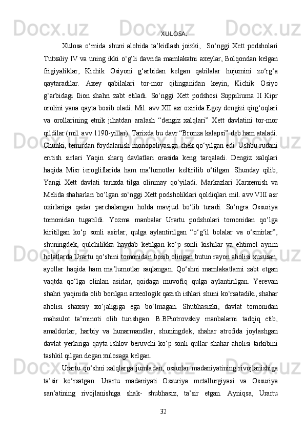 X ULOSA .
Xulosa   o‘rnida   shuni   alohida   ta’kidlash   joizki,     So‘nggi   Xett   podsholari
Tutxaliy IV va uning ikki o‘g‘li davrida mamlakatni axeylar, Bolqondan kelgan
frigiyaliklar,   Kichik   Osiyoni   g‘arbidan   kelgan   qabilalar   hujumini   zo‘rg‘a
qaytaradilar.   Axey   qabilalari   tor-mor   qilinganidan   keyin,   Kichik   Osiyo
g‘arbidagi   Ilion   shahri   zabt   etiladi.   So‘nggi   Xett   podshosi   Suppiliuma   II   Kipr
orolini yana qayta bosib oladi. Mil. avv.XII asr oxirida Egey dengizi qirg‘oqlari
va   orollarining   etnik   jihatdan   aralash   “dengiz   xalqlari”   Xett   davlatini   tor-mor
qildilar (mil. avv.1190-yillar). Tarixda bu davr “Bronza kalapsi” deb ham ataladi.
Chunki, temirdan foydalanish monopoliyasiga chek qo‘yilgan edi. Ushbu rudani
eritish   sirlari   Yaqin   sharq   davlatlari   orasida   keng   tarqaladi.   Dengiz   xalqlari
haqida   Misr   ierogliflarida   ham   ma’lumotlar   keltirilib   o‘tilgan.   Shunday   qilib,
Yangi   Xett   davlati   tarixda   tilga   olinmay   qo‘yiladi.   Markazlari   Karxemish   va
Melida shaharlari bo‘lgan so‘nggi Xett podsholiklari qoldiqlari mil. avv.VIII asr
oxirlariga   qadar   parchalangan   holda   mavjud   bo‘lib   turadi.   So‘ngra   Ossuriya
tomonidan   tugatildi.   Yozma   manbalar   Urartu   podsholari   tomonidan   qo‘lga
kiritilgan   ko‘p   sonli   asirlar,   qulga   aylantirilgan   “o‘g‘il   bolalar   va   o‘smirlar”,
shuningdek,   qulchilikka   haydab   ketilgan   ko‘p   sonli   kishilar   va   ehtimol   ayrim
holatlarda Urartu qo‘shini tomonidan bosib olingan butun rayon aholisi xususan,
ayollar   haqida   ham   ma’lumotlar   saqlangan.   Qo‘shni   mamlakatlarni   zabt   etgan
vaqtda   qo‘lga   olinlan   asirlar,   qoidaga   muvofiq   qulga   aylantirilgan.   Yerevan
shahri yaqinida olib borilgan arxeologik qazish ishlari shuni ko‘rsatadiki, shahar
aholisi   shaxsiy   xo‘jaligiga   ega   bo‘lmagan.   Shubhasizki,   davlat   tomonidan
mahsulot   ta’minoti   olib   turishgan.   B.BPiotrovskiy   manbalarni   tadqiq   etib,
amaldorlar,   harbiy   va   hunarmandlar,   shuningdek,   shahar   atrofida   joylashgan
davlat   yerlariga   qayta   ishlov   beruvchi   ko‘p   sonli   qullar   shahar   aholisi   tarkibini
tashkil qilgan degan xulosaga kelgan.
Urartu qo‘shni xalqlarga jumladan, ossurlar madaniyatining rivojlanishiga
ta’sir   ko‘rsatgan.   Urartu   madaniyati   Ossuriya   metallurgiyasi   va   Ossuriya
san’atining   rivojlanishiga   shak-   shubhasiz,   ta’sir   etgan.   Ayniqsa,   Urartu
32 