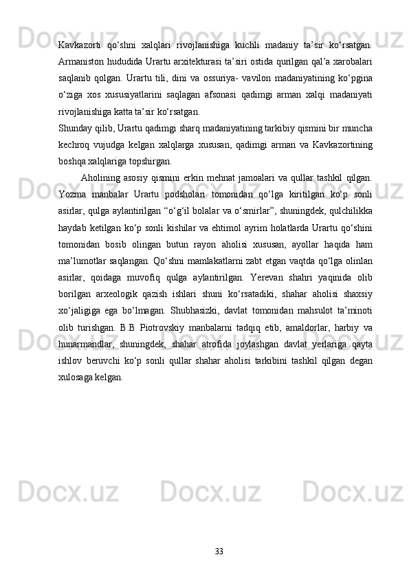 Kavkazorti   qo‘shni   xalqlari   rivojlanishiga   kuchli   madaniy   ta’sir   ko‘rsatgan.
Armaniston hududida Urartu arxitekturasi ta’siri ostida qurilgan qal’a xarobalari
saqlanib   qolgan.   Urartu   tili,   dini   va   ossuriya-   vavilon   madaniyatining   ko‘pgina
o‘ziga   xos   xususiyatlarini   saqlagan   afsonasi   qadimgi   arman   xalqi   madaniyati
rivojlanishiga katta ta’sir ko‘rsatgan.
Shunday qilib, Urartu qadimgi sharq madaniyatining tarkibiy qismini bir muncha
kechroq   vujudga   kelgan   xalqlarga   xususan,   qadimgi   arman   va   Kavkazortining
boshqa xalqlariga topshirgan.  
Aholining   asosiy   qismini   erkin   mehnat   jamoalari   va   qullar   tashkil   qilgan.
Yozma   manbalar   Urartu   podsholari   tomonidan   qo‘lga   kiritilgan   ko‘p   sonli
asirlar, qulga aylantirilgan “o‘g‘il bolalar va o‘smirlar”, shuningdek, qulchilikka
haydab  ketilgan ko‘p sonli  kishilar   va ehtimol   ayrim   holatlarda  Urartu  qo‘shini
tomonidan   bosib   olingan   butun   rayon   aholisi   xususan,   ayollar   haqida   ham
ma’lumotlar saqlangan. Qo‘shni mamlakatlarni zabt etgan vaqtda qo‘lga olinlan
asirlar,   qoidaga   muvofiq   qulga   aylantirilgan.   Yerevan   shahri   yaqinida   olib
borilgan   arxeologik   qazish   ishlari   shuni   ko‘rsatadiki,   shahar   aholisi   shaxsiy
xo‘jaligiga   ega   bo‘lmagan.   Shubhasizki,   davlat   tomonidan   mahsulot   ta’minoti
olib   turishgan.   B.B   Piotrovskiy   manbalarni   tadqiq   etib,   amaldorlar,   harbiy   va
hunarmandlar,   shuningdek,   shahar   atrofida   joylashgan   davlat   yerlariga   qayta
ishlov   beruvchi   ko‘p   sonli   qullar   shahar   aholisi   tarkibini   tashkil   qilgan   degan
xulosaga kelgan.
33 