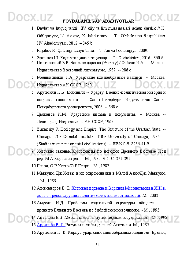 FOYDALANILGAN ADABIYOTLAR
1. Davlat   va   huquq   tarixi:   IIV   oliy   ta’lim   muassasalari   uchun   darslik   //   H.
Odilqoriyev,   N.   Azizov,   X.   Madirimov.   –   T.:   O‘zbekiston   Respublikasi
IIV Akademiyasi, 2012. – 345   b.
2. Rajabov R. Qadimgi dunyo tarixi. - T. Fan va texnologiya,   2009. 
3. Эргашев   Ш .  Қадимги   цивилизациялар . –  Т .: O‘zbekiston, 2016. -360   б .
4. Пиотровский Б.Б. Ванское царство (Урарту) / Орбели И.А.. -- Москва:
Издательство Восточной литературы, 1959. -- 286 с
5. Меликишвили   Г.А.   Урартские   клинообразные   надписи.   --   Москва:
Издательство АН СССР, 1960
6. Арутюнян Н.В. Биайнили -- Урарту. Воено-политическая история и
вопросы   топонимики..   --   Санкт-Петербург:   Издательство   Санкт-
Петербургского университета, 2006. -- 368 с
7. Дьяконов   И.М.   Урартские   письма   и   документы.   --   Москва   --
Ленинград: Издательство АН СССР, 1963
8. Zimansky P. Ecology and Empire:  The Structure of the Urartian State. --
Chicago:   The   Oriental   Institute   of   the   University   of   Chicago,   1985.   --
(Studies in ancient oriental civilizations). -- ISBN 0-918986-41-9
9. Хеттские   законы//Хрестоматия   по   истории   Древнего   Востока/   Под
ред. М.А.Коростовцева. – М., 1980. Ч.1. С. 271-291.
10. Генри, О.Р.Хетты/О.Р.Генри – М., 1987
11. Маккуин, Дж.Хетты и их современики в Малой Азии/Дж. Маккуин.
– М., 1983.
12. Александров Б. Е.  Хеттская держава и Верхняя Месопотамия в ХIII в.
до     н. э.: реконструкция политических взаимоотношений    : М.,   2002
13. Амусин И.Д. Проблемы социальной структуры обществ
древнего  Ближнего Востока по библейским источникам. - М.,   1993.
14. Антонова Е.В. Месопотамия на путик первым государствам. - М.,   1998.
15. Ардзинба В. Г.     Ритуалы и мифы древней Анатолии. М.,   1982.
16. Арутюнян Н. В. Корпус урартских клинообразных надписей. Ереван,
34 