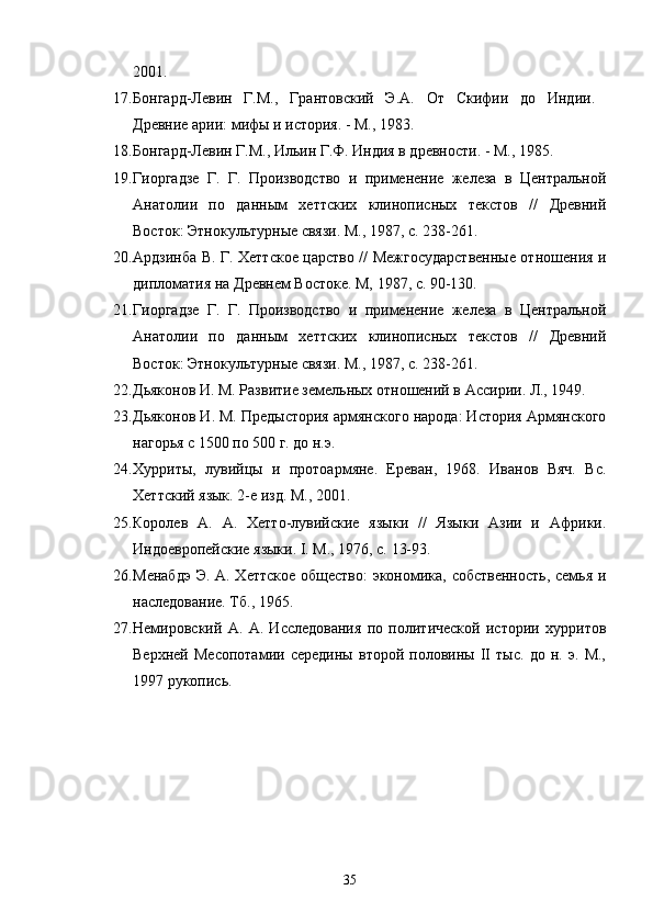 2001.
17. Бонгард-Левин   Г.М.,   Грантовский   Э.А.   От   Скифии   до   Индии.
Древние арии: мифы и история. - М.,   1983.
18. Бонгард-Левин Г.М., Ильин Г.Ф. Индия в древности. - М.,   1985.
19. Гиоргадзе   Г.   Г.   Производство   и   применение   железа   в   Центральной
Анатолии   по   даным   хеттских   клинописных   текстов   //   Древний
Восток: Этнокультурные связи. М., 1987, с. 238-261.
20. Ардзинба В. Г. Хеттское царство // Межгосударственые отношения и
дипломатия на Древнем Востоке. М, 1987, с. 90-130.
21. Гиоргадзе   Г.   Г.   Производство   и   применение   железа   в   Центральной
Анатолии   по   даным   хеттских   клинописных   текстов   //   Древний
Восток: Этнокультурные связи. М., 1987, с. 238-261.
22. Дьяконов И. М. Развитие земельных отношений в Ассирии. Л., 1949.
23. Дьяконов И. М. Предыстория армянского народа: История Армянского
нагорья с 1500 по 500 г. до н.э. 
24. Хурриты,   лувийцы   и   протоармяне.   Ереван,   1968.   Иванов   Вяч.   Вс.
Хеттский язык. 2-е изд. М., 2001.
25. Королев   А.   А.   Хетто-лувийские   языки   //   Языки   Азии   и   Африки.
Индоевропейские языки. I. М., 1976, с. 13-93. 
26. Менабдэ  Э. А. Хеттское общество:  экономика, собственость, семья и
наследование. Тб., 1965. 
27. Немировский   А.   А.   Исследования   по   политической   истории   хурритов
Верхней   Месопотамии   середины   второй   половины   II   тыс.   до   н.   э.   М.,
1997 рукопись.
35 