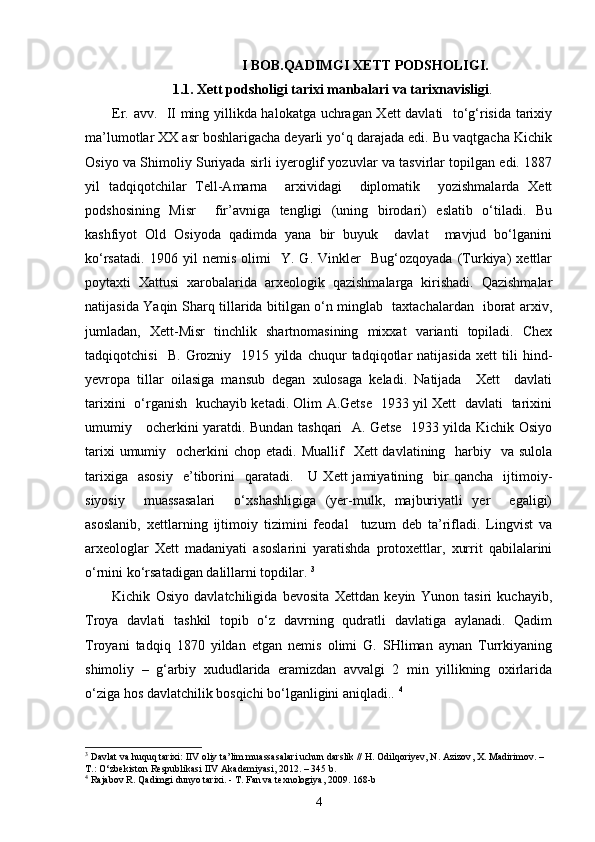                                      I BOB.QADIMGI XETT PODSHOLIGI.
1.1. Xett podsholigi tarixi manbalari va tarixnavisligi .
Er. avv.   II ming yillikda halokatga uchragan Xett davlati   to‘g‘risida tarixiy
ma’lumotlar XX asr boshlarigacha deyarli yo‘q darajada edi. Bu vaqtgacha Kichik
Osiyo va Shimoliy Suriyada sirli iyeroglif yozuvlar va tasvirlar topilgan edi. 1887
yil   tadqiqotchilar   Tell-Amarna     arxividagi     diplomatik     yozishmalarda   Xett
podshosining   Misr     fir’avniga   tengligi   (uning   birodari)   eslatib   o‘tiladi.   Bu
kashfiyot   Old   Osiyoda   qadimda   yana   bir   buyuk     davlat     mavjud   bo‘lganini
ko‘rsatadi.   1906   yil   nemis   olimi     Y.   G.   Vinkler     Bug‘ozqoyada   (Turkiya)   xettlar
poytaxti   Xattusi   xarobalarida   arxeologik   qazishmalarga   kirishadi.   Qazishmalar
natijasida Yaqin Sharq tillarida bitilgan o‘n minglab   taxtachalardan   iborat arxiv,
jumladan,   Xett-Misr   tinchlik   shartnomasining   mixxat   varianti   topiladi.   Chex
tadqiqotchisi     B.   Grozniy     1915   yilda   chuqur   tadqiqotlar   natijasida   xett   tili   hind-
yevropa   tillar   oilasiga   mansub   degan   xulosaga   keladi.   Natijada     Xett     davlati
tarixini   o‘rganish   kuchayib ketadi. Olim A.Getse   1933 yil Xett   davlati   tarixini
umumiy     ocherkini yaratdi. Bundan tashqari   A. Getse   1933 yilda Kichik Osiyo
tarixi  umumiy   ocherkini  chop etadi.   Muallif    Xett  davlatining   harbiy   va sulola
tarixiga    asosiy     e’tiborini     qaratadi.      U   Xett   jamiyatining    bir   qancha    ijtimoiy-
siyosiy     muassasalari     o‘xshashligiga   (yer-mulk,   majburiyatli   yer     egaligi)
asoslanib,   xettlarning   ijtimoiy   tizimini   feodal     tuzum   deb   ta’rifladi.   Lingvist   va
arxeologlar   Xett   madaniyati   asoslarini   yaratishda   protoxettlar,   xurrit   qabilalarini
o‘rnini ko‘rsatadigan dalillarni topdilar.  3
Kichik   Osiyo   davlatchiligida   bevosita   Xettdan   keyin   Yunon   tasiri   kuchayib,
Troya   davlati   tashkil   topib   o‘z   davrning   qudratli   davlatiga   aylanadi.   Qadim
Troyani   tadqiq   1870   yildan   etgan   nemis   olimi   G.   SHliman   aynan   Turrkiyaning
shimoliy   –   g‘arbiy   xududlarida   eramizdan   avvalgi   2   min   yillikning   oxirlarida
o‘ziga hos davlatchilik bosqichi bo‘lganligini aniqladi..  4
3
  Davlat   va   huquq   tarixi :  IIV   oliy   ta ’ lim   muassasalari   uchun   darslik  //  H .  Odilqoriyev ,  N .  Azizov ,  X .  Madirimov . – 
T .:  O ‘ zbekiston   Respublikasi   IIV   Akademiyasi , 2012. – 345  b .
4
 Rajabov R. Qadimgi dunyo tarixi. - T. Fan va texnologiya, 2009. 168-b
4 
