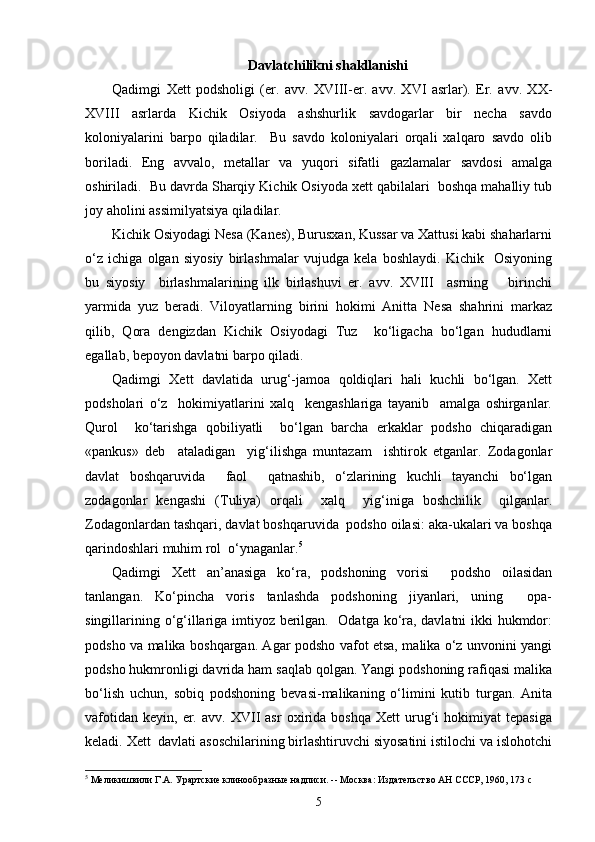 Davlatchilikni s h akllanishi
Qadimgi   Xett   podsholigi   (er.   avv.   XVIII-er.   avv.   XVI   asrlar).   Er.   avv.   XX-
XVIII   asrlarda   Kichik   Osiyoda   ashshurlik   savdogarlar   bir   necha   savdo
koloniyalarini   barpo   qiladilar.     Bu   savdo   koloniyalari   orqali   xalqaro   savdo   olib
boriladi.   Eng   avvalo,   metallar   va   yuqori   sifatli   gazlamalar   savdosi   amalga
oshiriladi.  Bu davrda Sharqiy Kichik Osiyoda xett qabilalari  boshqa mahalliy tub
joy aholini assimilyatsiya qiladilar.  
Kichik Osiyodagi Nesa (Kanes), Burusxan, Kussar va Xattusi kabi shaharlarni
o‘z   ichiga   olgan   siyosiy   birlashmalar   vujudga   kela   boshlaydi.   Kichik     Osiyoning
bu   siyosiy     birlashmalarining   ilk   birlashuvi   er.   avv.   XVIII     asrning       birinchi
yarmida   yuz   beradi.   Viloyatlarning   birini   hokimi   Anitta   Nesa   shahrini   markaz
qilib,   Qora   dengizdan   Kichik   Osiyodagi   Tuz     ko‘ligacha   bo‘lgan   hududlarni
egallab, bepoyon davlatni barpo qiladi. 
Qadimgi   Xett   davlatida   urug‘-jamoa   qoldiqlari   hali   kuchli   bo‘lgan.   Xett
podsholari   o‘z     hokimiyatlarini   xalq     kengashlariga   tayanib     amalga   oshirganlar.
Qurol     ko‘tarishga   qobiliyatli     bo‘lgan   barcha   erkaklar   podsho   chiqaradigan
«pankus»   deb     ataladigan     yig‘ilishga   muntazam     ishtirok   etganlar.   Zodagonlar
davlat   boshqaruvida     faol     qatnashib,   o‘zlarining   kuchli   tayanchi   bo‘lgan
zodagonlar   kengashi   (Tuliya)   orqali     xalq     yig‘iniga   boshchilik     qilganlar.
Zodagonlardan tashqari, davlat boshqaruvida  podsho oilasi: aka-ukalari va boshqa
qarindoshlari muhim rol  o‘ynaganlar. 5
Qadimgi   Xett   an’anasiga   ko‘ra,   podshoning   vorisi     podsho   oilasidan
tanlangan.   Ko‘pincha   voris   tanlashda   podshoning   jiyanlari,   uning     opa-
singillarining o‘g‘illariga imtiyoz berilgan.   Odatga ko‘ra, davlatni ikki hukmdor:
podsho va malika boshqargan. Agar podsho vafot etsa, malika o‘z unvonini yangi
podsho hukmronligi davrida ham saqlab qolgan. Yangi podshoning rafiqasi malika
bo‘lish   uchun,   sobiq   podshoning   bevasi-malikaning   o‘limini   kutib   turgan.   Anita
vafotidan   keyin,   er.   avv.   XVII   asr   oxirida  boshqa   Xett   urug‘i   hokimiyat   tepasiga
keladi. Xett  davlati asoschilarining birlashtiruvchi siyosatini istilochi va islohotchi
5
 Меликишвили Г.А. Урартские клинообразные надписи. -- Москва: Издательство АН СССР, 1960, 173  c
5 