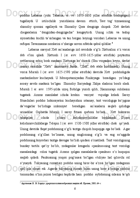 podsho   Labarna   (yoki   Tabarna,   er.   vv.   1675-1650   yillar   atrofida   boshqargan)
tugallaydi.   U     istilochilik     yurishlarini   davom     ettirib,   Tavr   tog‘   tizmasining
shimoliy   qismini   egallaydi   va   Shimoliy   Qora   dengizga   chiqadi.   Xett   davlati
chegaralarini   “dengizdan-dengizgacha”   kengaytirdi.   Uning   ichki   va   tashqi
siyosatidan   kuchli   ta’sirlangan   va   tan   bergan   keyingi   vorislari   Labarna   va   uning
rafiqasi Tavannanna nomlarini o‘zlariga unvon sifatida qabul qildilar. 6
Labarna   mavjud   Xett   an’analariga   zid   ravishda   o‘g‘li   Xattusilini   o‘z   vorisi
deb   e’lon   qiladi.   Xattusili   I   (er.   avv.   1650-1625-yillar   atrofida)   poytaxtni
xettlarning  sobiq   bosh  markazi  Xattusiga   ko‘chiradi  (Shu  voqeadan  keyin,  davlat
rasmiy   ravishda   “Xatti”   zamonaviy   fanda     “Xett”   deb   atala   boshlanadi).   Uning
vorisi   Mursili   I   (er.   avv.   1625-1590   yillar   atrofida)   davrida   Xett     podsholigida
markazlashuv   kuchayadi.   U   Mesopotamiyadan   Finikiyaga     boradigan     yo‘ldagi
asosiy   savdo   markazi   bo‘lgan     Shimoliy   Suriyadagi   Xalpa   shahrini   bosib   oladi.
Mursili   I   er.   avv.   1595-yilda   uzoq   Bobilga   yurish   qilib,   Xammurapi   sulolasini
tugatadi.   Ammo   mamlakat   ichida   keskin     vaziyat     vujudga   keladi.   Saroy
fitnachilari   podsho   hokimiyatini   kuchayishini   istamay,   taxt   vorisligiga   ko‘pgina
da’vogarlar   bo‘lishiga   imkoniyat     beradigan     an’analarni   saqlab   qolishga
urinadilar.   Oqibatda   Mursili   I   saroy   fitnasi   qurboni   bo‘ladi.     Xett   hukmron
tabaqalari     ichida     o‘zaro     kelishmovchiliklar   boshlanadi.   O‘zaro
kelishmovchiliklarga Telepin I (er. avv. 1530-1500 yillar atrofida) chek   qo‘yadi.
Uning davrida faqat podshoning o‘g‘li taxtga chiqish huquqiga ega bo‘ladi.   Agar
podshoning   o‘g‘illari   bo‘lmasa,   uning   singlisining   o‘g‘li   va   eng   so‘nggida
podshoning kuyovlari taxtga davogar bo‘lish qoidasi o‘rnatiladi. Taxt vorisligining
bunday   tartibi   qat’iy   bo‘lib,   zodagonlar   kengashi   «pankus»ning   taxt   vorisligi
masalasidagi     rolini   tugatdi.   Ammo   qolgan   masalalarda   «pankus»   o‘z   huquqini
saqlab   qoladi.   Pankusning   yuqori   pog‘onasi   bo‘lgan   «tuliya»   hal   qiluvchi   rol
o‘ynaydi.   Tuliyaning   ruxsatisiz   podsho   uning   biror-bir   a’zosi   bo‘lgan   zodagonni
qatl   qila   olmas   edi.   Agarda   tuliyaning   ruxsati   bilan   uning   biror   a’zosiga   podsho
tomonidan o‘lim jazosi berilgan taqdirda ham   podsho   aybdorning oilasini ta’qib
6
 Арутюнян Н. В. Корпус урартских клинообразных надписей. Ереван, 2001. 64-c
6 