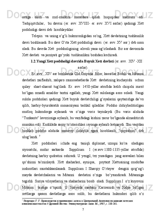 ostiga   olish   va   mol-mulkini   musodara   qilish   huquqidan   mahrum   edi.
Tadqiqotchilar,     bu   davrni   (er.   avv.   XVIIII-   er.   avv.   XVI   asrlar)   qadimgi   Xett
podsholigi davri deb  hisoblaydilar. 
Telepin   va uning o‘g‘li hukmronligidan so‘ng, Xett davlatining tushkunlik
davri boshlanadi. Bu davr O‘rta Xett podsholigi davri  (er. avv. XV asr ) deb nom
oladi. Bu davrda Xett   podsholigining   ahvoli yana og‘irlashadi. Bir asr davomida
Xett davlati  va jamiyati go‘yoki  tushkunlikni boshdan kechiradi. 
1.2.Yangi Xett podsholigi davrida Buyuk Xett davlati  (er. avv.  XIV -XII
asrlar).
Er. avv.   XIV asr boshlarida Old Osiyoda  Misr, kassitlar Bobili va Mitanni
davlatlari  zaiflashib,  xalqaro munosabatlarda Xett    davlatining kuchayishi    uchun
qulay     shart-sharoit   tug‘iladi.   Er.   avv.   1450-yillar   atrofida   kelib   chiqishi   xurrit
bo‘lgan   omadli   amaldor   taxtni   egallab,   yangi   Xett   sulolasiga   asos   soladi.   Yangi
sulola   podsholari   qadimgi   Xett   buyuk   davlatchiligi   g‘oyalarini   qaytarishga   da’vo
qilib,   harbiy-byurokratik   monarxiyani   tashkil   qiladilar.   Podsho   ilohiylashtirilgan
mutloq   hukmdorga   aylanadi   va   o‘ziga   voris   tayinlaydi   (Bu   voris   alohida
“Tuxkante” lavozimiga aylanib, bu vazifadagi kishini zarur bo‘lganda almashtirish
mumkin edi). Endilikda saroy to‘ntarishlari isyonga aylanib ketmaydi. Shu vaqtdan
boshlab   podsho   alohida   samoviy   ilohiylik   egasi   hisoblanib,   “quyoshim”   deb
ulug‘landi.  7
Xett     podsholari     ichida   eng     taniqli   diplomat,   uzoqni   ko‘ra     oladigan
siyosatchi,   mohir   sarkarda     Suppilium     I   (er.avv.1380-1335-yillar   atrofida)
davlatning harbiy qudratini oshiradi. U yengil, tez yuradigan   jang aravalari bilan
qo‘shinni   ta’minlaydi.   Xett   shaharlari,   ayniqsa,     poytaxt   Xattusining   mudofaa
inshootlari   mustahkamlanadi.   Suppilium   I   Sharqiy   O‘rtayer     dengizi   qirg‘og‘i
mayda   davlatchalarini   va   Mitanni     davlatini   o‘ziga     bo‘ysundiradi.   Mitanniga
tegishli  Suriya viloyatlarini va shaharlarini bosib  oladi. Suppilium I  o‘z kuyovini
Mitanni     taxtiga   o‘tqazdi.   U   Suriyada   markazi   Karxemish   va   Xalpa   bo‘lgan
xettlarga   qaram   davlatlarga   asos   solib,   bu   davlatlarni   hukmdori   qilib   o‘z
7
 Гиоргадзе Г. Г. Производство и применение железа в Центральной Анатолии по данным хеттских 
клинописных текстов // Древний Восток: Этнокультурные связи. М., 1987, с. 238-261.
7 