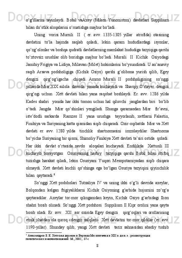 o‘g‘illarini   tayinlaydi.   Bobil   vaAxey   (Miken   Yunonistoni)   davlatlari   Suppilium
bilan do‘stlik aloqalarini o‘rnatishga majbur bo‘ladi. 
Uning     vorisi   Mursili     II     (   er.   avv.   1335-1305   yillar     atrofida)   otasining
davlatini   to‘la   hajmda   saqlab   qoladi,   lekin   qaram   hududlardagi   isyonlar,
qo‘zg‘olonlar va boshqa qudratli davlatlarning mamlakat hududiga tazyiqiga qarshi
to‘xtovsiz   urushlar   olib   borishga   majbur   bo‘ladi.   Mursili     II     Kichik     Osiyodagi
Janubiy Frigiya va Lidiya, Milavan (Milet) hokimlarini bo‘ysundiradi. U an’anaviy
raqib   Arsava   podsholigiga   (Kichik   Osiyo)   qarshi   g‘olibona   yurish   qilib,   Egey
dengizi     qirg‘og‘igacha     chiqadi.   Ammo   Mursili   II     podsholigining     so‘nggi
yillarida Misr XIX sulola  davrida  yanada kuchayadi va  Sharqiy O‘rtayer  dengizi
qirg‘ogi   uchun     Xett   davlati   bilan   yana   raqobat   boshlaydi.   Er.   avv.   1286   yilda
Kades   shahri     yonida   har   ikki   tomon   uchun   hal   qiluvchi     janglardan   biri     bo‘lib
o‘tadi.   Jangda     Misr   qo‘shinlari   yengiladi.   Shunga   qaramasdan   Misr     fir’avni,
iste’dodli   sarkarda     Ramzes   II     yana   urushga     tayyorlanib,   xettlarni   Falastin,
Finikiya va Suriyaning katta qismidan siqib chiqaradi. Oxir-oqibatda  Misr va Xett
davlati   er.   avv.   1280   yilda     tinchlik     shartnomasini     imzolaydilar.   Shartnoma
bo‘yicha Suriyaning bir qismi, Shimoliy Finikiya Xett davlati ta’siri ostida  qoladi.
Har   ikki     davlat   o‘rtasida   savdo     aloqalari   kuchayadi.   Endilikda     Xattusili   III
kuchayib   borayotgan     Osuriyaning   harbiy     tazyiqiga   qarshi   Bobil   bilan   ittifoq
tuzishga   harakat   qiladi,   lekin   Osuriyani   Yuqori   Mesopotamiyadan   siqib   chiqara
olmaydi.   Xett   davlati   kuchli   qo‘shinga   ega   bo‘lgan   Osuriya   tazyiqini   qiyinchilik
bilan  qaytaradi. 8
So‘nggi   Xett   podsholari   Tutxaliya   IV   va   uning   ikki   o‘g‘li   davrida   axeylar,
Bolqondan   kelgan   frigiyaliklarni   Kichik   Osiyoning   g‘arbida   hujumini   zo‘rg‘a
qaytaradilar.   Axeylar   tor-mor   qilinganidan   keyin,   Kichik   Osiyo   g‘arbidagi   Ilion
shahri bosib olinadi. So‘nggi Xett podshosi   Suppilium II Kipr orolini yana qayta
bosib   oladi.   Er.   avv.     XII     asr   oxirida   Egey   dengizi       qirg‘oqlari   va   orollarining
etnik jihatdan ola quroq «dengiz xalqlari»   Xett davlatini tor-mor qildilar (er. avv.
1190-yillar).   Shunday   qilib,   yangi   Xett   davlati     tarix   sahnasidan   abadiy   tushib
8
 Александров Б. Е. Хеттская держава и Верхняя Месопотамия в ХIII в. до н. э.: реконструкция 
политических взаимоотношений: М., 2002,  37- c
8 