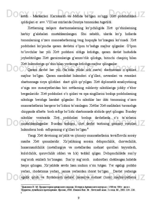 ketdi.     Markazlari   Karxemish   va   Melida   bo‘lgan   so‘nggi   Xett   podsholiklari
qoldiqlari er. avv. VIII asr oxirlarida Osuriya tomonidan tugatildi.
Xettlarning   xalqaro   shartnomalarning   ko‘pchiligida   Xett   qo‘shinlarining
harbiy   g‘alabalari   mustahkamlangan.   Shu   sababli,   ularda   ko‘p   hollarda
tomonlarning   o‘zaro   munosabatlarning   teng   huquqda   bo‘lmagani   ko‘rinadi.   Xett
podsholari   ko‘pincha   qaram   davlatni   o‘lpon   to‘lashga   majbur   qilganlar.   O‘lpon
to‘lovchilar   har   yili   Xett   podshosi   oldiga   kelishga,   qaram   davlat   hududida
joylashtirilgan   Xett   garnizonlariga   g‘amxo‘rlik   qilishga,   birinchi   chaqiriq   bilan
Xett hukmdoriga qo‘shin bilan yordamga kelishga majbur qilinganlar. 
Qaram   davlat   har   yili   (ba’zida   yilida   uch   marta)   shartnomani   o‘qishlari
majbur   bo‘lgan.   Qaram   mamlakat   hukmdori   o‘g‘illari,   nevaralari   va   evaralari
shartnomaga  rioya  qilishlari     shart   qilib  qo‘yilgan.  Xett  diplomatik  amaliyotining
o‘ziga   xos   xususiyatlaridan   biri   xettlarning   sulolaviy   nikohlariga   jiddiy   e’tibor
berganlaridir. Xett podsholari o‘z qizlari va opa-singillarini boshqa podsholarning
nikohiga   berishga   harakat   qilganlar.   Bu   nikohlar   har   ikki   tomonning   o‘zaro
munosabatlarini barqaror bo‘lishini ta’minlagan. Xettlar Xett malikalari turmushga
chiqqanda albatta  bosh rafiqa bo‘lishi shartnomada alohida qayt qilingan. Bunday
nikohlar   vositasida   Xett   podsholari   boshqa   davlatlarda   o‘z   ta’sirlarini
mustahkamlaganlar.   Bundan   tashqari,   chet   davlat   taxtining   qonuniy   vorislari
hukmdorni bosh  rafiqasining o‘g‘illari bo‘lgan. 9
Yangi Xett davrining xo‘jalik va ijtimoiy munosabatlarini tavsiflovchi asosiy
manba   Xett   qonunlaridir.   Xo‘jalikning   asosini   dehqonchilik,   chorvachilik,
hunarmandchilik   (metallurgiya   va   metallardan   mehnat   qurollari   tayyorlash,
kulolchilik,   quruvchilik   ishlari   va   h.k)   tashkil   qilgan.   Dehqonchilikda   sun’iy
sug‘orish   sezilarli   bo‘lmagan.     Sun’iy   sug‘orish       inshootlari   cheklangan   holatda
barpo   qilingan.   Xo‘jalikda   savdo   ham   muhim   o‘rin   tutgan.   Yer   egaligi   podsho
yerlari,   ibodatxona   yerlari,   jamoa   yerlaridan   iborat   bo‘lgan.     Davlat   yerlariga
egalik   qilish   va   foydalanish   natural   (saxan)va   mehnat   (lussi)   majburiyatlarini
9
Дьяконов И. М. Предыстория армянского народа: История Армянского нагорья с 1500 по 500 г. до н.э. 
Хурриты, лувийцы и протоармяне. Ереван, 1968. Иванов Вяч. Вс. Хеттский язык. 2-е изд. М., 2001  134- . 136-
c
9 