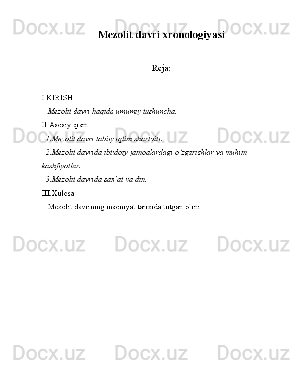 Mezolit davri xronologiyasi
Reja:
I.KIRISH.
   Mezolit davri haqida umumiy tushuncha. 
II.Asosiy qism.
  1.Mezolit davri tabiiy iqlim shartoiti.
  2.Mezolit davrida ibtidoiy jamoalardagi o`zgarishlar va muhim 
kashfiyotlar.
  3.Mezolit davrida san`at va din.
III.Xulosa.
   Mezolit davrining insoniyat tarixida tutgan o`rni. 