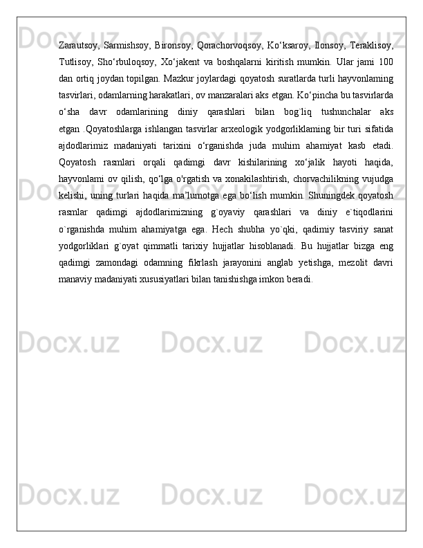 Zarautsoy,   Sarmishsoy,   Bironsoy,   Qorachorvoqsoy,   Ko‘ksaroy,   Ilonsoy,   Teraklisoy,
Tutlisoy,   Sho‘rbuloqsoy,   Xo‘jakent   va   boshqalarni   kiritish   mumkin.   Ular   jami   100
dan ortiq joydan topilgan. Mazkur joylardagi qoyatosh suratlarda turli hayvonlaming
tasvirlari, odamlarning harakatlari, ov manzaralari aks etgan. Ko‘pincha bu tasvirlarda
o‘sha   davr   odamlarining   diniy   qarashlari   bilan   bog`liq   tushunchalar   aks
etgan  .Qoyatoshlarga   ishlangan  tasvirlar   arxeologik  yodgorliklaming  bir   turi   sifatida
ajdodlarimiz   madaniyati   tarixini   o‘rganishda   juda   muhim   ahamiyat   kasb   etadi.
Qoyatosh   rasmlari   orqali   qadimgi   davr   kishilarining   xo‘jalik   hayoti   haqida,
hayvonlami   ov  qilish,  qo‘lga  o'rgatish  va  xonakilashtirish,   chorvachilikning  vujudga
kelishi,   uning   turlari   haqida   ma’lumotga   ega   bo‘lish   mumkin.   Shuningdek   qoyatosh
rasmlar   qadimgi   ajdodlarimizning   g`oyaviy   qarashlari   va   diniy   e`tiqodlarini
o`rganishda   muhim   ahamiyatga   ega.   Hech   shubha   yo`qki,   qadimiy   tasviriy   sanat
yodgorliklari   g`oyat   qimmatli   tarixiy   hujjatlar   hisoblanadi.   Bu   hujjatlar   bizga   eng
qadimgi   zamondagi   odamning   fikrlash   jarayonini   anglab   yetishga,   mezolit   davri
manaviy madaniyati xususiyatlari bilan tanishishga imkon beradi. 