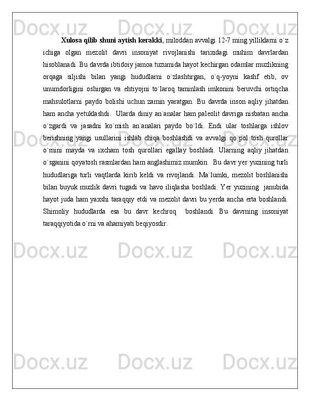 Xulosa qilib shuni aytish kerakki , miloddan avvalgi 12-7 ming yilliklarni o`z
ichiga   olgan   mezolit   davri   insoniyat   rivojlanishi   tarixidagi   muhim   davrlardan
hisoblanadi. Bu davrda ibtidoiy jamoa tuzumida hayot kechirgan odamlar muzlikning
orqaga   siljishi   bilan   yangi   hududlarni   o`zlashtirgan,   o`q-yoyni   kashf   etib,   ov
unumdorligini   oshirgan   va   ehtiyojni   to`laroq   taminlash   imkonini   beruvchi   ortiqcha
mahsulotlarni   paydo   bolishi   uchun   zamin   yaratgan.   Bu   davrda   inson   aqliy   jihatdan
ham ancha yetuklashdi.   Ularda diniy an`analar  ham  paleolit davriga nisbatan  ancha
o`zgardi   va   jasadni   ko`mish   an`analari   paydo   bo`ldi.   Endi   ular   toshlarga   ishlov
berishning   yangi   usullarini   ishlab   chiqa   boshlashdi   va   avvalgi   qo`pol   tosh   qurollar
o`rnini   mayda   va   ixcham   tosh   qurollari   egallay   boshladi.   Ularning   aqliy   jihatdan
o`sganini qoyatosh rasmlardan ham anglashimiz mumkin.  Bu davr yer yuzining turli
hududlariga   turli   vaqtlarda   kirib   keldi   va   rivojlandi.   Ma`lumki,   mezolit   boshlanishi
bilan   buyuk   muzlik   davri   tugadi   va   havo   iliqlasha   boshladi.   Yer   yuzining     janubida
hayot juda ham yaxshi  taraqqiy etdi va mezolit davri bu yerda ancha erta boshlandi.
Shimoliy   hududlarda   esa   bu   davr   kechroq     boshlandi.   Bu   davrning   insoniyat
taraqqiyotida o`rni va ahamiyati beqiyosdir.