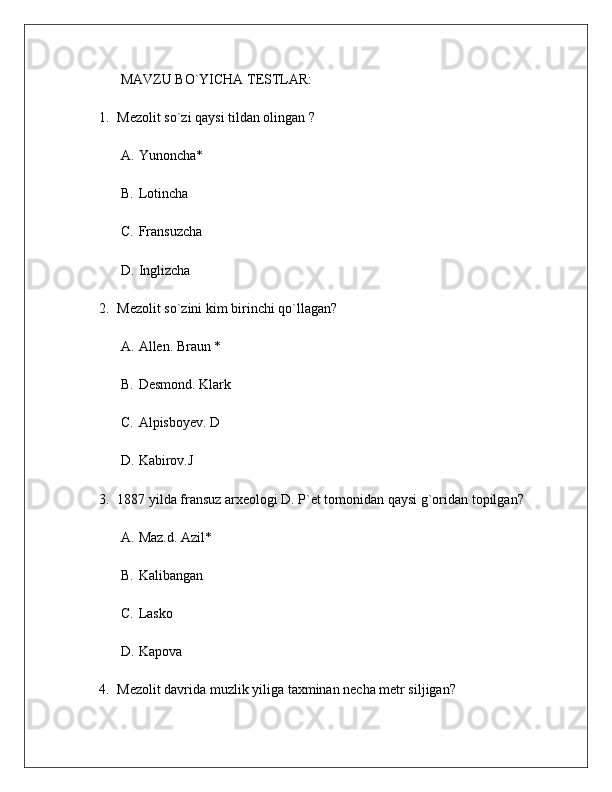 MAVZU BO`YICHA TESTLAR:
1. Mezolit so`zi qaysi tildan olingan ?
A. Yunoncha*
B. Lotincha
C. Fransuzcha
D. Inglizcha
2. Mezolit so`zini kim birinchi qo`llagan?
A. Allen. Braun *
B. Desmond. Klark
C. Alpisboyev. D
D. Kabirov.J
3. 1887 yilda fransuz arxeologi D. P`et tomonidan qaysi g`oridan topilgan?
A. Maz.d. Azil *
B. Kalibangan
C. Lasko
D. Kapova
4. Mezolit davrida  muzlik yiliga taxminan necha metr siljigan? 