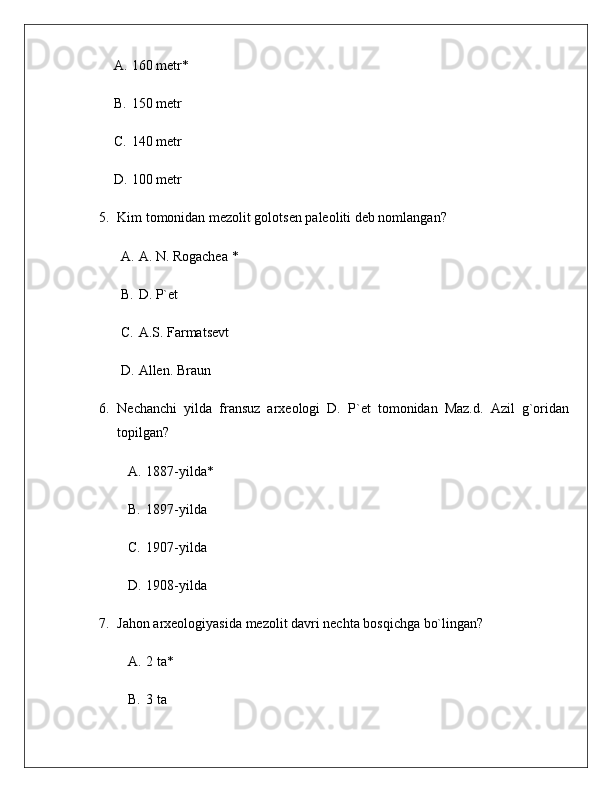 A. 160 metr*
B. 150 metr
C. 140 metr
D. 100 metr
5. Kim tomonidan mezolit golotsen paleoliti deb nomlangan?
A. A. N. Rogachea  *
B. D. P`et
C. A.S. Farmatsevt
D. Allen. Braun
6. Nechanchi   yilda   fransuz   arxeologi   D.   P`et   tomonidan   Maz.d.   Azil   g`oridan
topilgan?
A. 1887-yilda*
B. 1897-yilda
C. 1907-yilda
D. 1908-yilda
7. Jahon arxeologiyasida mezolit davri nechta bosqichga bo`lingan?
A. 2 ta*
B. 3 ta 