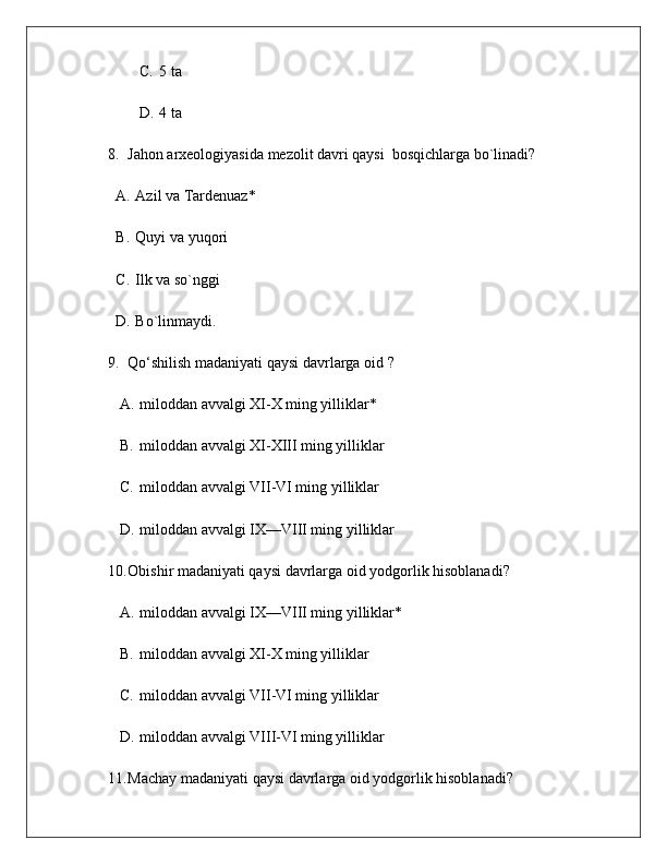 C. 5 ta
D. 4 ta 
8. Jahon arxeologiyasida mezolit davri qaysi  bosqichlarga bo`linadi?
A. Azil va Tardenuaz *
B. Quyi va yuqori
C. Ilk va so`nggi
D. Bo`linmaydi.
9. Qo‘shilish madaniyati qaysi davrlarga oid  ?
A. miloddan avvalgi XI-X ming yilliklar*
B. miloddan avvalgi XI-XIII ming yilliklar
C. miloddan avvalgi VII-VI ming yilliklar
D. miloddan avvalgi IX—VIII ming yilliklar
10. Obishir madaniyati qaysi davrlarga oid yodgorlik hisoblanadi ?
A. miloddan avvalgi IX—VIII ming yilliklar*
B. miloddan avvalgi XI-X ming yilliklar
C. miloddan avvalgi VII-VI ming yilliklar
D. miloddan avvalgi VIII-VI ming yilliklar
11. Machay madaniyati qaysi davrlarga oid yodgorlik hisoblanadi ? 