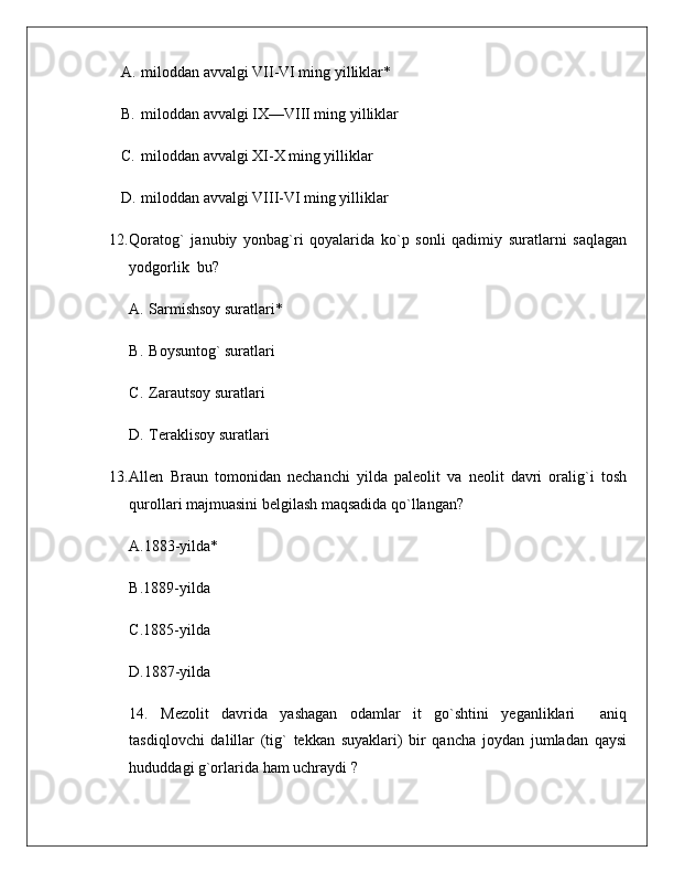 A. miloddan avvalgi VII-VI ming yilliklar*
B. miloddan avvalgi IX—VIII ming yilliklar
C. miloddan avvalgi XI-X ming yilliklar
D. miloddan avvalgi VIII-VI ming yilliklar
12. Qoratog`   janubiy   yonbag`ri   qoyalarida   ko`p   sonli   qadimiy   suratlarni   saqlagan
yodgorlik   bu?
A. Sarmishsoy suratlari*
B. Boysuntog` suratlari
C. Zarautsoy suratlari
D. Teraklisoy  suratlari
13. Allen   Braun   tomonidan   nechanchi   yilda   paleolit   va   neolit   davri   oralig`i   tosh
qurollari majmuasini belgilash maqsadida qo`llangan ?
A.1883-yilda*
B.1889-yilda
C.1885-yilda
D.1887-yilda
14.   Mezolit   davrida   yashagan   odamlar   it   go`shtini   yeganliklari     aniq
tasdiqlovchi   dalillar   (tig`   tekkan   suyaklari)   bir   qancha   joydan   jumladan   qaysi
hududdagi g`orlarida ham uchraydi  ? 