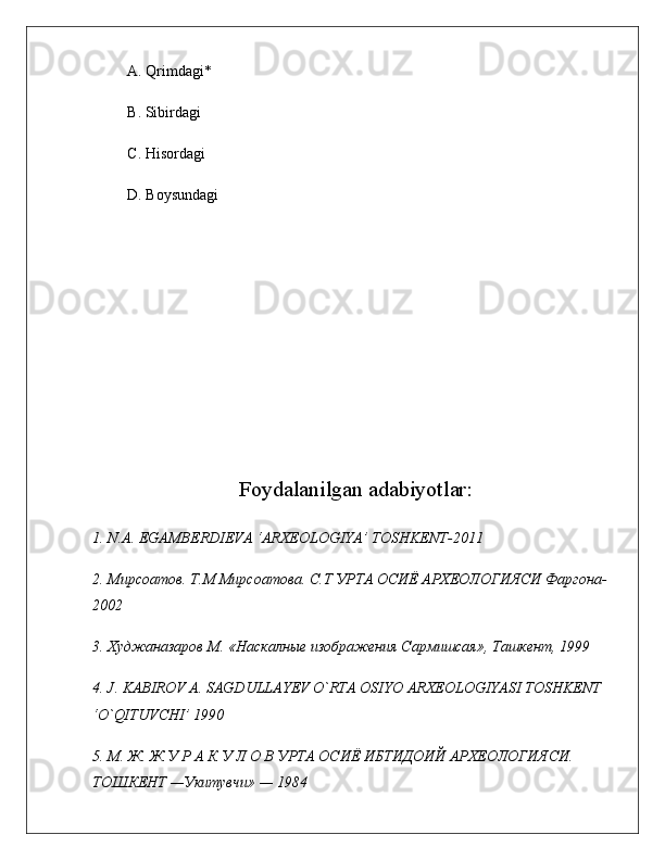 A.  Qrimdagi*
B. Sibirdagi
C. Hisordagi
D. Boysundagi
Foydalanilgan adabiyotlar:
1. N.A. EGAMBERDIEVA ‘ARXEOLOGIYA’ TOSHKENT-2011 
2. Мирсоатов. Т.М Мирсоатова. С.Т УРТА ОСИЁ АРХЕОЛОГИЯСИ Фаргона-
2002
3. Худжаназаров М. «Наскалные изображения Сармишсая», Ташкент, 199
4. J .  KABIROV   A .  SAGDULLAYEV   O ` RTA   OSIYO   ARXEOLOGIYASI   TOSHKENT  
‘ O ` QITUVCHI ’ 190
5. М. Ж. Ж У Р А К У Л О В УРТА ОСИЁ ИБТИДОИЙ АРХЕОЛОГИЯСИ. 
TОШКEНТ —Укитувчи» — 1984  