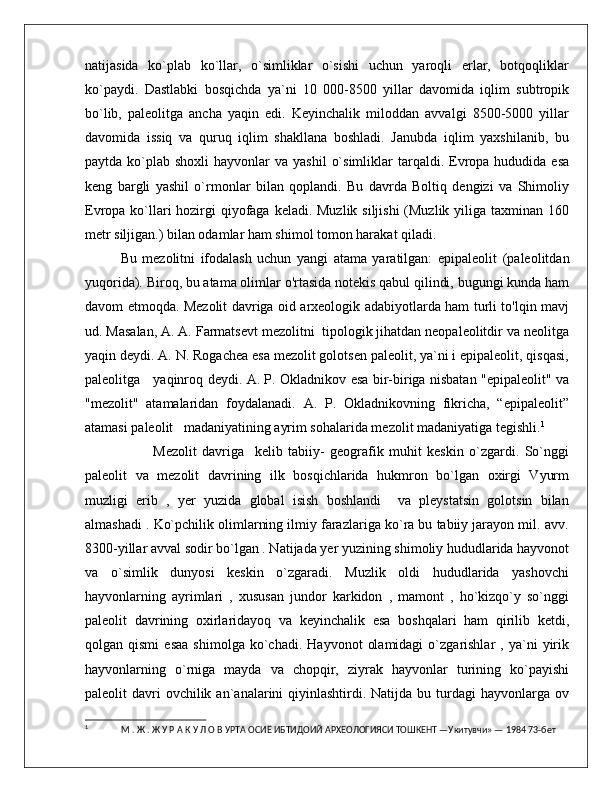 natijasida   ko`plab   ko`llar,   o`simliklar   o`sishi   uchun   yaroqli   erlar,   botqoqliklar
ko`paydi.   Dastlabki   bosqichda   ya`ni   10   000-8500   yillar   davomida   iqlim   subtropik
bo`lib,   paleolitga   ancha   yaqin   edi.   Keyinchalik   miloddan   avvalgi   8500-5000   yillar
davomida   issiq   va   quruq   iqlim   shakllana   boshladi.   Janubda   iqlim   yaxshilanib,   bu
paytda  ko`plab  shoxli   hayvonlar   va  yashil   o`simliklar  tarqaldi.  Evropa hududida  esa
keng   bargli   yashil   o`rmonlar   bilan   qoplandi.   Bu   davrda   Boltiq   dengizi   va   Shimoliy
Evropa ko`llari hozirgi qiyofaga keladi. Muzlik siljishi  (Muzlik yiliga taxminan 160
metr siljigan.) bilan odamlar ham shimol tomon harakat qiladi. 
Bu   mezolitni   ifodalash   uchun   yangi   atama   yaratilgan:   epipaleolit   (paleolitdan
yuqorida). Biroq, bu atama olimlar o'rtasida notekis qabul qilindi, bugungi kunda ham
davom etmoqda. Mezolit davriga oid arxeologik adabiyotlarda ham turli to'lqin mavj
ud. Masalan, A. A. Farmatsevt mezolitni  tipologik jihatdan neopaleolitdir va neolitga
yaqin deydi. A. N. Rogachea esa mezolit golotsen paleolit, ya`ni i epipaleolit, qisqasi,
paleolitga     yaqinroq deydi. A. P. Okladnikov esa bir-biriga nisbatan "epipaleolit" va
"mezolit"   atamalaridan   foydalanadi.   A.   P.   Okladnikovning   fikricha,   “epipaleolit”
atamasi paleolit   madaniyatining ayrim sohalarida mezolit madaniyatiga tegishli. 1
            Mezolit   davriga     kelib   tabiiy-   geografik   muhit   keskin   o`zgardi.   So`nggi
paleolit   va   mezolit   davrining   ilk   bosqichlarida   hukmron   bo`lgan   oxirgi   Vyurm
muzligi   erib   ,   yer   yuzida   global   isish   boshlandi     va   pleystatsin   golotsin   bilan
almashadi . Ko`pchilik olimlarning ilmiy farazlariga ko`ra bu tabiiy jarayon mil. avv.
8300-yillar avval sodir bo`lgan . Natijada yer yuzining shimoliy hududlarida hayvonot
va   o`simlik   dunyosi   keskin   o`zgaradi.   Muzlik   oldi   hududlarida   yashovchi
hayvonlarning   ayrimlari   ,   xususan   jundor   karkidon   ,   mamont   ,   ho`kizqo`y   so`nggi
paleolit   davrining   oxirlaridayoq   va   keyinchalik   esa   boshqalari   ham   qirilib   ketdi,
qolgan  qismi   esaa   shimolga   ko`chadi.   Hayvonot   olamidagi   o`zgarishlar   ,   ya`ni   yirik
hayvonlarning   o`rniga   mayda   va   chopqir,   ziyrak   hayvonlar   turining   ko`payishi
paleolit  davri  ovchilik  an`analarini   qiyinlashtirdi. Natijda  bu turdagi  hayvonlarga  ov
1
  М . Ж . Ж У Р А К У Л О В УРТА ОСИЁ ИБТИДОИЙ АРХЕОЛОГИЯСИ TОШКEНТ —Укитувчи» — 1984 73-бет