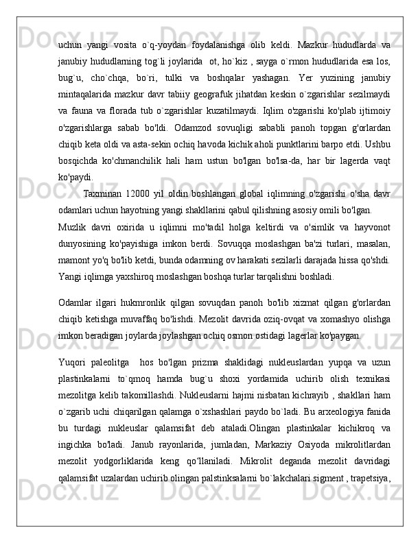 uchun   yangi   vosita   o`q-yoydan   foydalanishga   olib   keldi.   Mazkur   hududlarda   va
janubiy hududlarning tog`li joylarida   ot, ho`kiz , sayga o`rmon hududlarida esa los,
bug`u,   cho`chqa,   bo`ri,   tulki   va   boshqalar   yashagan.   Yer   yuzining   janubiy
mintaqalarida   mazkur   davr   tabiiy   geografuk   jihatdan   keskin   o`zgarishlar   sezilmaydi
va   fauna   va   florada   tub   o`zgarishlar   kuzatilmaydi.   Iqlim   o'zgarishi   ko'plab   ijtimoiy
o'zgarishlarga   sabab   bo'ldi.   Odamzod   sovuqligi   sababli   panoh   topgan   g'orlardan
chiqib keta oldi va asta-sekin ochiq havoda kichik aholi punktlarini barpo etdi. Ushbu
bosqichda   ko'chmanchilik   hali   ham   ustun   bo'lgan   bo'lsa-da,   har   bir   lagerda   vaqt
ko'paydi.
Taxminan   12000   yil   oldin   boshlangan   global   iqlimning   o'zgarishi   o'sha   davr
odamlari uchun hayotning yangi shakllarini qabul qilishning asosiy omili bo'lgan.
Muzlik   davri   oxirida   u   iqlimni   mo'tadil   holga   keltirdi   va   o'simlik   va   hayvonot
dunyosining   ko'payishiga   imkon   berdi.   Sovuqqa   moslashgan   ba'zi   turlari,   masalan,
mamont yo'q bo'lib ketdi, bunda odamning ov harakati sezilarli darajada hissa qo'shdi.
Yangi iqlimga yaxshiroq moslashgan boshqa turlar tarqalishni boshladi.
Odamlar   ilgari   hukmronlik   qilgan   sovuqdan   panoh   bo'lib   xizmat   qilgan   g'orlardan
chiqib ketishga muvaffaq bo'lishdi. Mezolit davrida oziq-ovqat va xomashyo olishga
imkon beradigan joylarda joylashgan ochiq osmon ostidagi lagerlar ko'paygan.  
Yuqori   paleolitga     hos   bo'lgan   prizma   shaklidagi   nukleuslardan   yupqa   va   uzun
plastinkalarni   to`qmoq   hamda   bug`u   shoxi   yordamida   uchirib   olish   texnikasi
mezolitga kelib takomillashdi. Nukleuslarni hajmi nisbatan kichrayib , shakllari ham
o`zgarib uchi chiqarilgan qalamga o`xshashlari paydo bo`ladi. Bu arxeologiya fanida
bu   turdagi   nukleuslar   qalamsifat   deb   ataladi.Olingan   plastinkalar   kichikroq   va
ingichka   bo'ladi.   Janub   rayonlarida,   jumladan,   Markaziy   Osiyoda   mikrolitlardan
mezolit   yodgorliklarida   keng   qo llaniladi.   Mikrolit   deganda   mezolit   davridagiʻ
qalamsifat uzalardan uchirib olingan palstinksalarni bo`lakchalari sigment , trapetsiya, 