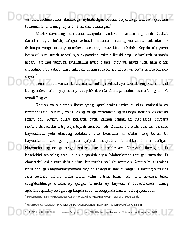 va   uchburchaksimon   shakllarga   aylantirilgan   kichik   hajamdagi   mehnat   qurollari
tushuniladi. Ularning hajmi 1- 2 sm dan oshmagan. 2
Muzlik   davrining   oxiri   butun   dunyoda   o'simliklar   o'sishini   anglatardi.   Dastlab
dashtlar   paydo   bo'ldi,   so'ngra   serhosil   o'rmonlar.   Buning   yordamida   odamlar   o'z
dietasiga   yangi   tarkibiy   qismlarni   kiritishga   muvaffaq   bo'lishdi.   Engels   o`q-yoyni
ixtiro qilinishi ustida to`xtalib, o`q- yoyning ixtiro qilinishi orqali odamlarda parranda
asosiy   iste`mol   taomiga   aylanganini   aytib   o`tadi.   Yoy   va   nayza   juda   ham   o`tkir
quroldirki , bu asbob ixtiro qilinishi uchun juda ko`p mehnat va   katta tajriba kerak,-
deydi.  3
 
Temir   qilich  varvarlik  davrida  va  miltiq  sivilizatsiya   davrida   eng  kuchli   qurol
bo`lganidek , o`q – yoy ham yovvoyilik davrida shunaqa muhim ixtiro bo`lgan, deb
aytadi Engles. 4
Kamon   va   o`qlardan   iborat   yangi   qurollarning   ixtiro   qilinishi   natijasida   ov
unumdorligini   o`sishi,   xo`jalikning   yangi   formalarining   vujudga   keltirib   chiqarishi
lozim   edi.   Ayrim   qulay   hollarda   ovda   kamon   ishlatilishi   natijasida   bevosita
iste`moldan   ancha   ortiq   o`lja   topish   mumkin   edi.   Bunday   hollarda   odamlar   yarador
hayvonlarni   yoki   ularning   bolalarini   olib   kelishlari   va   o`zlari   to`q   bo`lsa   bu
hayvonlarni   zaxiraga   g`amlab   qo`yish   maqsadida   boqishlari   lozim   bo`lgan.
Hayvonlarning   qo`lga   o`rgatilishi   shu   tariqa   boshlangan.   Chorvachilikning   bu   ilk
bosqichini   arxeologik   yo`l   bilan   o`rganish   qiyin.   Makonlardan   topilgan   suyaklar   ilk
chorvachilikni   o`rganishda   birdan-   bir   manba   bo`lishi   mumkin.   Ammo   bu   sharoitda
unda boqilgan hayvonlar yovvoyi hayvonlar deyarli farq qilmagan. Ularning o`rtasida
farq   bo`lishi   uchun   necha   ming   yillar   o`tishi   lozim   edi.   O`z   qiyofasi   bilan
urug`doshlariga   o`xshamay   qolgan   birinchi   uy   hayvoni   it   hiosoblanadi.   Itning
ajdodlari qanday bo`lganligi haqida savol zoologiyada hamon ochiq qolmoqda. 
2
 Мирсоатов .Т.М Мирсоатова. С.Т УРТА ОСИЁ АРХЕОЛОГИЯСИ Фаргона-2002 62-бет
3
  J . KABIROV   A . SAGDULLAYEV   O ` RTA   OSIYO   ARXEOLOGIYASI   TOSHKENT  ‘ O ` QITUVCHI ’ 1990 58- BET
4
 К.МАРКС и Ф.ЕНГЕЛЬС. Танланган Асарлар 3-Том. 236-237-Бетлар Тошкент  ‘Узбекистан’ Нашриёти 1981. 