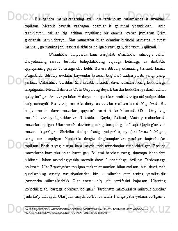 Bir   qancha   mamlakatlarning   azil     va   tardenoiuz   qatlamlarida   it   suyaklari
topilgan.   Mezolit   davrida   yashagan   odamlar   it   go`shtini   yeganliklari     aniq
tasdiqlovchi   dalillar   (tig`   tekkan   suyaklari)   bir   qancha   joydan   jumladan   Qrim
g`orlarida   ham   uchraydi.   Shu   munosabat   bilan   odamlar   birinchi   navbatda   it   ovqat
manbai , go`shtning jonli zaxirasi sifatida qo`lga o`rgatilgan, deb taxmin qilinadi.  5
          O‘simliklar   dunyosida   ham   issiqtalab   o‘simliklar   salmog‘i   oshdi.
Daryolarning   sersuv   bo`lishi   baliqchilikning   vujudga   kelishiga   va   dastlabki
qayiqlarning   paydo   bo`lishiga   olib   keldi.   Bu   esa   ibtidoiy   odamning   turmush   tarzini
o‘zgartirdi.   Ibtidoiy   ovchilar   hayvonlar   (asosan   bug‘ular)   izidan   yurib,   yangi   yangi
yerlarni   o‘zlashtirib   bordilar.   Shu   sababli,   mezolit   davri   odamlari   keng   hududlarga
tarqalganlar. Mezolit davrida O‘rta Osiyoning deyarli barcha hududlari yashash uchun
qulay bo`lgan. Amudaryo bilan Sirdaryo oraliqlarida mezolit davriga oid yodgorliklar
ko‘p   uchraydi.   Bu   davr   jamoasida   diniy   tasavvurlar   ma’lum   bir   shaklga   kirdi.   Bu
haqda   mezolit   davri   mozorlari,   qoyatosh   rasmlari   darak   beradi.   O‘rta   Osiyodagi
mezolit   davri   yodgorliklaridan   3   tasida   -   Qayla,   Tutkaul,   Machay   makonlarida
mozorlar topilgan. Ular mezolit davrining so‘ngi bosqichiga taalluqli. Qayla g'orida 2
mozor   o‘rganilgan.   Skeletlar   chalqanchasiga   yotqizilib,   oyoqlari   biroz   bukilgan,
ustiga   oxra   sepilgan.   Yonlarida   dengiz   chig‘anoqlaridan   yasalgan   taqinchoqlar
topilgan.   Bosh   suyagi   ustiga   ham   mayda   tosh   munchoqlar   tizib   chiqilgan.   Boshqa
mozorlarda   ham   shu   holat   kuzatilgan.   Bularni   barchasi   narigi   dunyoga   ishonishni
bildiradi.   Jahon   arxeologiyasida   mezolit   davri   2   bosqichga:   Azil   va   Tardenuazga
bo`linadi. Ular Fransiyadan topilgan makonlar nomlari bilan atalgan. Azil davri tosh
qurollarining   asosiy   xususiyatlaridan   biri   -   mikrolit   qurollarning   yasalishidir
(yunoncha   mikros-kichik).   Ular   asosan   o‘q   uchi   vazifasini   bajargan.   Ularning
ko‘pchiligi   tol   bargiga   o‘xshash   bo`lgan. 6
  Tardenauz   makonlarida   mikrolit   qurollar
juda ko‘p uchraydi. Ular juda mayda bo`lib, ba’zilari 1 smga yetar-yetmas bo`lgan, 2
5
  А.  В .АРЦИХОВСКИЙ АРХЕОЛОГИЯ АСОСЛАРИ   ‘ УКИТУВЧИ ’  НАШРИЁТИ ТОШКЕНТ -1970 49-50-бетлар
6
 N.A.EGAMBERDIEVA ‘ARXEOLOGIYA’ TOSHKENT-2011 38-39-BETLAR 