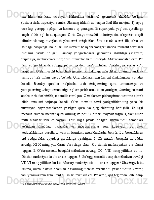 sm   lilari   esa   kam   uchraydi.   Mikrolitlar   turli   xil   geometrik   shaklda   bo`lgan
(uchburchak, trapetsiya, romb). Ularning ishlatilishi haqida 2 xil fikr mavjud: 1) tayoq
uchidagi yoriqqa tiqilgan va kamon o‘qi yasalgan. 2) suyak yoki yog‘och qurollarga
taqab   o‘tkir   tig‘   hosil   qilingan.   O‘rta   Osiyo   mezoliti   industriyasini   o‘rganish   orqali
olimlar   ulardagi   rivojlanish   jihatlarini   aniqladilar.   Shu   asosda   ularni   ilk,   o‘rta   va
so‘nggi   bosqichga   bo`ldilar.   Ilk   mezolit   bosqichi   yodgorliklarida   mikrolit   texnikasi
endigina   paydo   bo`lgan.   Bunday   yodgorliklarda   geometrik   shakldagi   (segment,
trapetsiya, uchburchaksimon) tosh buyumlar kam uchraydi. Mikroparaqalar kam. Bu
davr   yodgorliklarida   so‘nggi   paleolitga   doir   qirg‘ichchalar,   o‘zaklar,   paraqalar   ko‘p
tarqalgan. O‘rta mezolit bosqichida geometrik shakldagi mikrolit qurollarning yirik va
qalinroq   turli   tiplari   paydo   bo'ladi.   Qirg`ichchalarning   har   xil   shakldagilari   vujudga
keladi.   Bunday   qurollar   ko‘pincha   tosh   siniqlarining   qirra   tomonlariga   va
paraqalarning uchqir tomonlariga tig‘ chiqarish usuli bilan yasalgan, ularning hajmlari
ancha kichiklashtirilib, takomillashtirilgan. O‘zaklardan pichoqsimon uchirma ajratib
olish   texnikasi   vujudga   keladi.   O‘rta   mezolit   davri   yodgorliklarining   yana   bir
xususiyati   qayroqtoshlardan   yasalgan   qurol   va   qirg‘ichlarning   borligidir.   So‘nggi
mezolit   davrida   mehnat   qurollarining   ko‘pchilik   turlari   maydalashgan.   Qalamsimon
mitti   o‘zaklar   soni   ko‘paygan.   Tosh   bigiz   paydo   bo`lgan.   Ikkala   uchli   tomonlari
yo‘nilgan   shakldagi   paraqalar   va   mikroparaqalar   soni   ko'payadi.   Bu   davr
yodgorliklarida   qurollarni   yasash   texnikasi   murakkablasha   boradi.   Bu   bosqichlarga
oid   yodgorliklar   quyidagi   guruhlarga   ajratilgan:   1.   Ilk   mezolit   bosqichi   miloddan
avvalgi   XI-X   ming   yilliklarni   o‘z   ichiga   oladi.   Qo‘shilish   madaniyatida   o‘z   aksini
topgan.   2.   O‘rta   mezolit   bosqichi   miloddan   avvalgi   IX—VIII   ming   yilliklar   bo`lib,
Obishir madaniyatida o‘z aksini topgan. 3. So‘nggi mezolit bosqichi miloddan avvalgi
VII-VI ming yilliklar bo`lib, Machay madaniyatida o‘z aksini topgan. 7
 Shuningdek bu
davrda,   mezolit   davri   odamlari   o'zlarining   mehnat   qurollarini   yasash   uchun   ko'proq
tabiiy xom ashyolarga umid qilishlari mumkin edi. Bu o'roq, qo'l tegirmoni kabi oziq-
7
 N.A.EGAMBERDIEVA ‘ARXEOLOGIYA’ TOSHKENT-2011 40-BET 