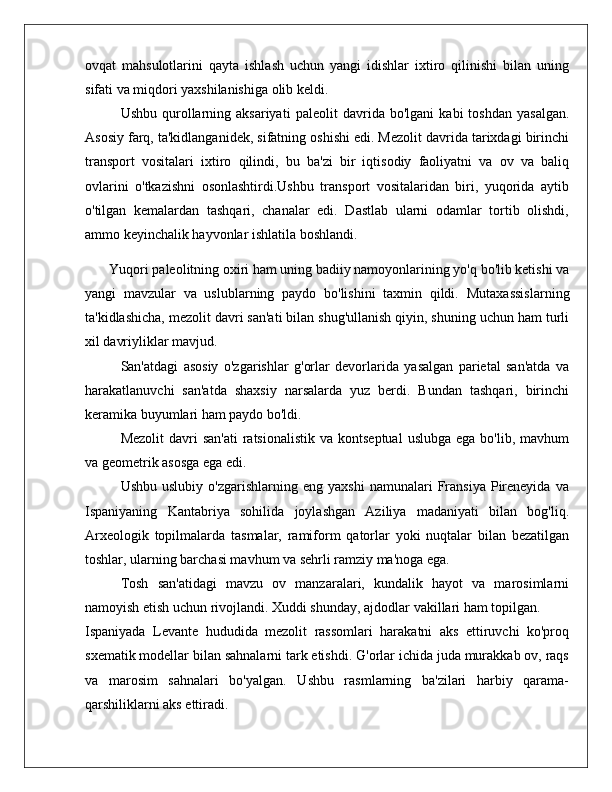 ovqat   mahsulotlarini   qayta   ishlash   uchun   yangi   idishlar   ixtiro   qilinishi   bilan   uning
sifati va miqdori yaxshilanishiga olib keldi.
Ushbu  qurollarning  aksariyati   paleolit   davrida   bo'lgani   kabi   toshdan   yasalgan.
Asosiy farq, ta'kidlanganidek, sifatning oshishi edi. Mezolit davrida tarixdagi birinchi
transport   vositalari   ixtiro   qilindi,   bu   ba'zi   bir   iqtisodiy   faoliyatni   va   ov   va   baliq
ovlarini   o'tkazishni   osonlashtirdi.Ushbu   transport   vositalaridan   biri,   yuqorida   aytib
o'tilgan   kemalardan   tashqari,   chanalar   edi.   Dastlab   ularni   odamlar   tortib   olishdi,
ammo keyinchalik hayvonlar ishlatila boshlandi.
Yuqori paleolitning oxiri ham uning badiiy namoyonlarining yo'q bo'lib ketishi va
yangi   mavzular   va   uslublarning   paydo   bo'lishini   taxmin   qildi.   Mutaxassislarning
ta'kidlashicha, mezolit davri san'ati bilan shug'ullanish qiyin, shuning uchun ham turli
xil davriyliklar mavjud.
San'atdagi   asosiy   o'zgarishlar   g'orlar   devorlarida   yasalgan   parietal   san'atda   va
harakatlanuvchi   san'atda   shaxsiy   narsalarda   yuz   berdi.   Bundan   tashqari,   birinchi
keramika buyumlari ham paydo bo'ldi.
Mezolit   davri  san'ati  ratsionalistik  va  kontseptual  uslubga  ega  bo'lib,  mavhum
va geometrik asosga ega edi.
Ushbu   uslubiy   o'zgarishlarning  eng   yaxshi   namunalari   Fransiya   Pireneyida   va
Ispaniyaning   Kantabriya   sohilida   joylashgan   Aziliya   madaniyati   bilan   bog'liq.
Arxeologik   topilmalarda   tasmalar,   ramiform   qatorlar   yoki   nuqtalar   bilan   bezatilgan
toshlar, ularning barchasi mavhum va sehrli ramziy ma'noga ega.
Tosh   san'atidagi   mavzu   ov   manzaralari,   kundalik   hayot   va   marosimlarni
namoyish etish uchun rivojlandi. Xuddi shunday, ajdodlar vakillari ham topilgan.
Ispaniyada   Levante   hududida   mezolit   rassomlari   harakatni   aks   ettiruvchi   ko'proq
sxematik modellar bilan sahnalarni tark etishdi. G'orlar ichida juda murakkab ov, raqs
va   marosim   sahnalari   bo'yalgan.   Ushbu   rasmlarning   ba'zilari   harbiy   qarama-
qarshiliklarni aks ettiradi. 