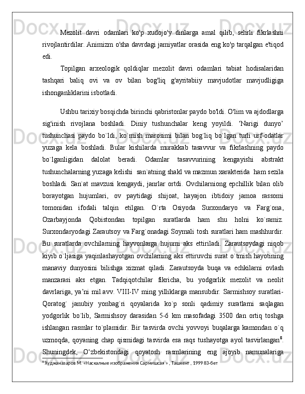 Mezolit   davri   odamlari   ko'p   xudojo'y   dinlarga   amal   qilib,   sehrli   fikrlashni
rivojlantirdilar. Animizm o'sha davrdagi jamiyatlar orasida eng ko'p tarqalgan e'tiqod
edi.
Topilgan   arxeologik   qoldiqlar   mezolit   davri   odamlari   tabiat   hodisalaridan
tashqari   baliq   ovi   va   ov   bilan   bog'liq   g'ayritabiiy   mavjudotlar   mavjudligiga
ishonganliklarini isbotladi.
Ushbu tarixiy bosqichda birinchi qabristonlar paydo bo'ldi. O'lim va ajdodlarga
sig'inish   rivojlana   boshladi.   Diniy   tushunchalar   keng   yoyildi.   ‘Narigi   dunyo’
tushunchasi   paydo   bo`ldi,   ko`mish   marosimi   bilan   bog`liq   bo`lgan   turli   urf-odatlar
yuzaga   kela   boshladi.   Bular   kishilarda   murakkab   tasavvur   va   fikrlashning   paydo
bo`lganligidan   dalolat   beradi.   Odamlar   tasavvurining   kengayishi   abstrakt
tushunchalarning yuzaga kelishi  san`atning shakl va mazmun xarakterida  ham sezila
boshladi.   San`at   mavzusi   kengaydi,   janrlar   ortdi.   Ovchilarniong   epchillik   bilan   olib
borayotgan   hujumlari,   ov   paytidagi   shijoat,   hayajon   ibtidoiy   jamoa   rassomi
tomonidan   ifodali   talqin   etilgan.   O`rta   Osiyoda   Surxondaryo   va   Farg`ona,
Ozarbayjonda   Qobistondan   topilgan   suratlarda   ham   shu   holni   ko`ramiz.
Surxondaryodagi Zarautsoy va Farg`onadagi Soymali tosh suratlari ham mashhurdir.
Bu   suratlarda   ovchilarning   hayvonlarga   hujumi   aks   ettiriladi.   Zarautsoydagi   niqob
kiyib o`ljasiga yaqinlashayotgan ovchilarning aks ettiruvchi surat o`tmish hayotining
manaviy   dunyosini   bilishga   xizmat   qiladi.   Zarautsoyda   buqa   va   echkilarni   ovlash
manzarasi   aks   etgan.   Tadqiqotchilar   fikricha,   bu   yodgorlik   mezolit   va   neolit
davrlariga,   ya’ni   mil.avv.   VIII-IV   ming   yilliklarga   mansubdir.   Sarmishsoy   suratlari-
Qoratog`   janubiy   yonbag`ri   qoyalarida   ko`p   sonli   qadimiy   suratlarni   saqlagan
yodgorlik   bo`lib,   Sarmishsoy   darasidan   5-6   km   masofadagi   3500   dan   ortiq   toshga
ishlangan   rasmlar   to`plamidir.   Bir   tasvirda   ovchi   yovvoyi   buqalarga   kamondan   o`q
uzmoqda,   qoyaning   chap   qismidagi   tasvirda   esa   raqs   tushayotga   ayol   tasvirlangan 8
.
Shuningdek,   O‘zbekistondagi   qoyatosh   rasmlarining   eng   ajoyib   namunalariga
8
 Худжаназаров М. «Наскалные изображения Сармишсая » , Ташкент , 1999 83-бет 