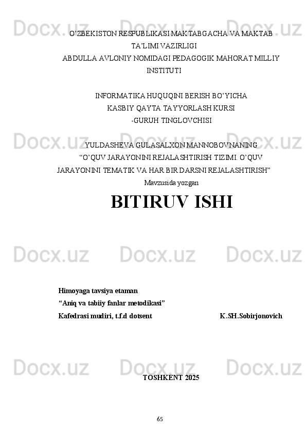 65O’ZBEKISTON RESPUBLIKASI MAKTABGACHA VA MAKTAB
TA’LIMI VAZIRLIGI
ABDULLA AVLONIY NOMIDAGI PEDAGOGIK MAHORAT MILLIY
INSTITUTI
INFORMATIKA HUQUQINI BERISH BO’YICHA
KASBIY QAYTA TAYYORLASH KURSI
-GURUH TINGLOVCHISI
YULDASHEVA GULASALXON MANNOBOVNANING
“O’QUV JARAYONINI REJALASHTIRISH TIZIMI. O’QUV
JARAYONINI TEMATIK VA HAR BIR DARSNI REJALASHTIRISH”
Mavzusida yozgan
BITIRUV ISHI
Himoyaga tavsiya etaman
“Aniq va tabiiy fanlar metodikasi”
Kafedrasi mudiri, t.f.d dotsent                                      K.SH.Sobirjonovich
TOSHKENT 2025 