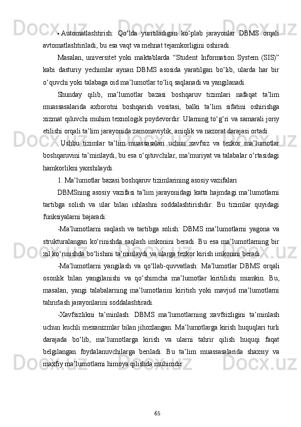 65 Automatlashtirish:   Qo‘lda   yuritiladigan   ko‘plab   jarayonlar   DBMS   orqali
avtomatlashtiriladi, bu esa vaqt va mehnat tejamkorligini oshiradi.
Masalan,   universitet   yoki   maktablarda   “Student   Information   System   (SIS)”
kabi   dasturiy   yechimlar   aynan   DBMS   asosida   yaratilgan   bo‘lib,   ularda   har   bir
o‘quvchi yoki talabaga oid ma’lumotlar to‘liq saqlanadi va yangilanadi.
Shunday   qilib,   ma’lumotlar   bazasi   boshqaruv   tizimlari   nafaqat   ta’lim
muassasalarida   axborotni   boshqarish   vositasi,   balki   ta’lim   sifatini   oshirishga
xizmat qiluvchi muhim texnologik poydevordir. Ularning to‘g‘ri va samarali joriy
etilishi orqali ta’lim jarayonida zamonaviylik, aniqlik va nazorat darajasi ortadi.
  Ushbu   tizimlar   ta’lim   muassasalari   uchun   xavfsiz   va   tezkor   ma’lumotlar
boshqaruvini ta’minlaydi, bu esa o‘qituvchilar, ma’muriyat va talabalar o‘rtasidagi
hamkorlikni yaxshilaydi.
1. Ma’lumotlar bazasi boshqaruv tizimlarining asosiy vazifalari
DBMSning asosiy vazifasi  ta’lim jarayonidagi katta hajmdagi  ma’lumotlarni
tartibga   solish   va   ular   bilan   ishlashni   soddalashtirishdir.   Bu   tizimlar   quyidagi
funksiyalarni bajaradi:
-Ma’lumotlarni   saqlash   va   tartibga   solish:   DBMS   ma’lumotlarni   yagona   va
strukturalangan   ko‘rinishda   saqlash   imkonini   beradi.   Bu   esa   ma’lumotlarning   bir
xil ko‘rinishda bo‘lishini ta’minlaydi va ularga tezkor kirish imkonini beradi.
-Ma’lumotlarni   yangilash   va   qo‘llab-quvvatlash:   Ma’lumotlar   DBMS   orqali
osonlik   bilan   yangilanishi   va   qo‘shimcha   ma’lumotlar   kiritilishi   mumkin.   Bu,
masalan,   yangi   talabalarning   ma’lumotlarini   kiritish   yoki   mavjud   ma’lumotlarni
tahrirlash jarayonlarini soddalashtiradi.
-Xavfsizlikni   ta’minlash:   DBMS   ma’lumotlarning   xavfsizligini   ta’minlash
uchun kuchli mexanizmlar bilan jihozlangan. Ma’lumotlarga kirish huquqlari turli
darajada   bo‘lib,   ma’lumotlarga   kirish   va   ularni   tahrir   qilish   huquqi   faqat
belgilangan   foydalanuvchilarga   beriladi.   Bu   ta’lim   muassasalarida   shaxsiy   va
maxfiy ma’lumotlarni himoya qilishda muhimdir.