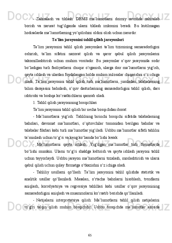 65-   Zahiralash   va   tiklash:   DBMS   ma’lumotlarni   doimiy   ravishda   zahiralab
borish   va   zarurat   tug‘ilganda   ularni   tiklash   imkonini   beradi.   Bu   kutilmagan
hodisalarda ma’lumotlarning yo‘qolishini oldini olish uchun zarurdir.
                            Ta’lim  jarayonini   tahlil qilish jarayonlari
Ta’lim   jarayonini   tahlil   qilish   jarayonlari   ta’lim   tizimining   samaradorligini
oshirish,   ta’lim   sifatini   nazorat   qilish   va   qaror   qabul   qilish   jarayonlarini
takomillashtirish   uchun   muhim   vositadir.   Bu   jarayonlar   o‘quv   jarayonida   sodir
bo‘ladigan   turli   faoliyatlarni   chuqur   o‘rganish,   ularga   doir   ma’lumotlarni   yig‘ish,
qayta ishlash va ulardan foydalangan holda muhim xulosalar chiqarishni o‘z ichiga
oladi.   Ta’lim   jarayonini   tahlil   qilish   turli   ma’lumotlarni,   jumladan,   talabalarning
bilim   darajasini   baholash,   o‘quv   dasturlarining   samaradorligini   tahlil   qilish,   dars
ishtiroki va boshqa ko‘rsatkichlarni qamrab oladi.
1. Tahlil qilish jarayonining bosqichlari
Ta’lim jarayonini tahlil qilish bir necha bosqichdan iborat:
-   Ma’lumotlarni   yig‘ish:   Tahlilning   birinchi   bosqichi   sifatida   talabalarning
baholari,   davomat   ma’lumotlari,   o‘qituvchilar   tomonidan   berilgan   baholar   va
talabalar fikrlari kabi turli ma’lumotlar yig‘iladi. Ushbu ma’lumotlar sifatli tahlilni
ta’minlash uchun to‘g‘ri va keng ko‘lamda bo‘lishi kerak.
-   Ma’lumotlarni   qayta   ishlash:   Yig‘ilgan   ma’lumotlar   turli   formatlarda
bo‘lishi   mumkin.   Ularni   to‘g‘ri   shaklga   keltirish   va   qayta   ishlash   jarayoni   tahlil
uchun tayyorlaydi. Ushbu jarayon ma’lumotlarni tozalash, moslashtirish va ularni
qabul qilish uchun qulay formatga o‘tkazishni o‘z ichiga oladi.
-   Tahliliy   usullarni   qo‘llash:   Ta’lim   jarayonini   tahlil   qilishda   statistik   va
analitik   usullar   qo‘llaniladi.   Masalan,   o‘rtacha   baholarni   hisoblash,   trendlarni
aniqlash,   korrelyatsiya   va   regressiya   tahlillari   kabi   usullar   o‘quv   jarayonining
samaradorligini aniqlash va muammolarni ko‘rsatib berishda qo‘llaniladi.
-   Natijalarni   interpretatsiya   qilish:   Ma’lumotlarni   tahlil   qilish   natijalarini
to‘g‘ri   talqin   qilish   muhim   bosqichdir.   Ushbu   bosqichda   ma’lumotlar   asosida 