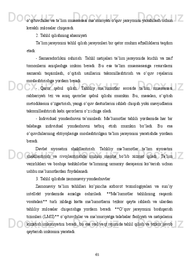65o‘qituvchilar va ta’lim muassasasi ma’muriyati o‘quv jarayonini yaxshilash uchun
kerakli xulosalar chiqaradi.
2. Tahlil qilishning ahamiyati
Ta’lim jarayonini tahlil qilish jarayonlari bir qator muhim afzalliklarni taqdim
etadi:
-   Samaradorlikni   oshirish:   Tahlil   natijalari   ta’lim   jarayonida   kuchli   va   zaif
tomonlarni   aniqlashga   imkon   beradi.   Bu   esa   ta’lim   muassasasiga   resurslarni
samarali   taqsimlash,   o‘qitish   usullarini   takomillashtirish   va   o‘quv   rejalarini
moslashtirishga yordam beradi.
-   Qaror   qabul   qilish:   Tahliliy   ma’lumotlar   asosida   ta’lim   muassasasi
rahbariyati   tez   va   aniq   qarorlar   qabul   qilishi   mumkin.   Bu,   masalan,   o‘qitish
metodikasini o‘zgartirish, yangi o‘quv dasturlarini ishlab chiqish yoki mavjudlarini
takomillashtirish kabi qarorlarni o‘z ichiga oladi.
-   Individual   yondashuvni   ta’minlash:   Ma’lumotlar   tahlili   yordamida   har   bir
talabaga   individual   yondashuvni   tatbiq   etish   mumkin   bo‘ladi.   Bu   esa
o‘quvchilarning   ehtiyojlariga   moslashtirilgan   ta’lim   jarayonini   yaratishda   yordam
beradi.
Davlat   siyosatini   shakllantirish:   Tahliliy   ma’lumotlar   ta’lim   siyosatini
shakllantirish   va   rivojlantirishda   muhim   manba   bo‘lib   xizmat   qiladi.   Ta’lim
vazirliklari   va   boshqa   tashkilotlar   ta’limning   umumiy   darajasini   ko‘tarish   uchun
ushbu ma’lumotlardan foydalanadi.
3. Tahlil qilishda zamonaviy yondashuvlar
Zamonaviy   ta’lim   tahlillari   ko‘pincha   axborot   texnologiyalari   va   sun’iy
intellekt   yordamida   amalga   oshiriladi.   **Ma’lumotlar   tahlilining   raqamli
vositalari**   turli   xildagi   katta   ma’lumotlarni   tezkor   qayta   ishlash   va   ulardan
tahliliy   xulosalar   chiqarishga   yordam   beradi.   **O‘quv   jarayonini   boshqarish
tizimlari (LMS)** o‘qituvchilar va ma’muriyatga talabalar faoliyati va natijalarini
kuzatish imkoniyatini beradi, bu esa real vaqt rejimida tahlil qilish va tezkor javob
qaytarish imkonini yaratadi. 