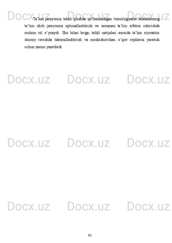65Ta’lim   jarayonini   tahlil   qilishda   qo‘llaniladigan   texnologiyalar   talabalarning
ta’lim   olish   jarayonini   optimallashtirish   va   umuman   ta’lim   sifatini   oshirishda
muhim   rol   o‘ynaydi.   Shu   bilan   birga,   tahlil   natijalari   asosida   ta’lim   siyosatini
doimiy   ravishda   takomillashtirish   va   moslashuvchan   o‘quv   rejalarini   yaratish
uchun zamin yaratiladi.