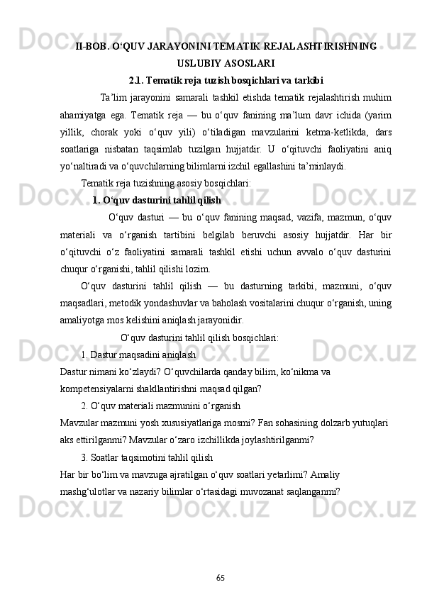 65II-BOB.  O‘QUV JARAYONINI TEMATIK REJALASHTIRISHNING
USLUBIY ASOSLARI
2.1.  Tematik reja tuzish bosqichlari va tarkibi
          Ta’lim   jarayonini   samarali   tashkil   etishda   tematik   rejalashtirish   muhim
ahamiyatga   ega.   Tematik   reja   —   bu   o‘quv   fanining   ma’lum   davr   ichida   (yarim
yillik,   chorak   yoki   o‘quv   yili)   o‘tiladigan   mavzularini   ketma-ketlikda,   dars
soatlariga   nisbatan   taqsimlab   tuzilgan   hujjatdir.   U   o‘qituvchi   faoliyatini   aniq
yo‘naltiradi va o‘quvchilarning bilimlarni izchil egallashini ta’minlaydi.
Tematik reja tuzishning asosiy bosqichlari:
      1. O‘quv dasturini tahlil qilish
              O‘quv   dasturi   —   bu   o‘quv   fanining   maqsad,   vazifa,   mazmun,   o‘quv
materiali   va   o‘rganish   tartibini   belgilab   beruvchi   asosiy   hujjatdir.   Har   bir
o‘qituvchi   o‘z   faoliyatini   samarali   tashkil   etishi   uchun   avvalo   o‘quv   dasturini
chuqur o‘rganishi, tahlil qilishi lozim.
O‘quv   dasturini   tahlil   qilish   —   bu   dasturning   tarkibi,   mazmuni,   o‘quv
maqsadlari, metodik yondashuvlar va baholash vositalarini chuqur o‘rganish, uning
amaliyotga mos kelishini aniqlash jarayonidir.
                 O‘quv dasturini tahlil qilish bosqichlari:
1. Dastur maqsadini aniqlash
Dastur nimani ko‘zlaydi? O‘quvchilarda qanday bilim, ko‘nikma va 
kompetensiyalarni shakllantirishni maqsad qilgan?
2. O‘quv materiali mazmunini o‘rganish
Mavzular mazmuni yosh xususiyatlariga mosmi? Fan sohasining dolzarb yutuqlari 
aks ettirilganmi? Mavzular o‘zaro izchillikda joylashtirilganmi?
3. Soatlar taqsimotini tahlil qilish
Har bir bo‘lim va mavzuga ajratilgan o‘quv soatlari yetarlimi? Amaliy 
mashg‘ulotlar va nazariy bilimlar o‘rtasidagi muvozanat saqlanganmi?