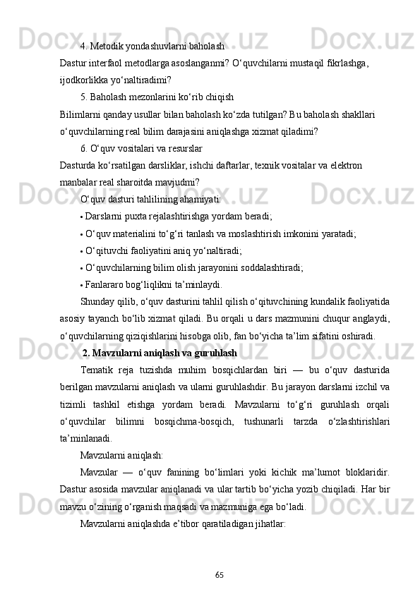 654. Metodik yondashuvlarni baholash
Dastur interfaol metodlarga asoslanganmi? O‘quvchilarni mustaqil fikrlashga, 
ijodkorlikka yo‘naltiradimi?
5. Baholash mezonlarini ko‘rib chiqish
Bilimlarni qanday usullar bilan baholash ko‘zda tutilgan? Bu baholash shakllari 
o‘quvchilarning real bilim darajasini aniqlashga xizmat qiladimi?
6. O‘quv vositalari va resurslar
Dasturda ko‘rsatilgan darsliklar, ishchi daftarlar, texnik vositalar va elektron 
manbalar real sharoitda mavjudmi?
O‘quv dasturi tahlilining ahamiyati:
 Darslarni puxta rejalashtirishga yordam beradi;
 O‘quv materialini to‘g‘ri tanlash va moslashtirish imkonini yaratadi;
 O‘qituvchi faoliyatini aniq yo‘naltiradi;
 O‘quvchilarning bilim olish jarayonini soddalashtiradi;
 Fanlararo bog‘liqlikni ta’minlaydi.
Shunday qilib, o‘quv dasturini tahlil qilish o‘qituvchining kundalik faoliyatida
asosiy tayanch bo‘lib xizmat qiladi. Bu orqali u dars mazmunini chuqur anglaydi,
o‘quvchilarning qiziqishlarini hisobga olib, fan bo‘yicha ta’lim sifatini oshiradi.
  2. Mavzularni aniqlash va guruhlash
Tematik   reja   tuzishda   muhim   bosqichlardan   biri   —   bu   o‘quv   dasturida
berilgan mavzularni aniqlash va ularni guruhlashdir.  Bu jarayon darslarni izchil va
tizimli   tashkil   etishga   yordam   beradi.   Mavzularni   to‘g‘ri   guruhlash   orqali
o‘quvchilar   bilimni   bosqichma-bosqich,   tushunarli   tarzda   o‘zlashtirishlari
ta’minlanadi.
Mavzularni aniqlash:
Mavzular   —   o‘quv   fanining   bo‘limlari   yoki   kichik   ma’lumot   bloklaridir.
Dastur asosida mavzular aniqlanadi va ular tartib bo‘yicha yozib chiqiladi. Har bir
mavzu o‘zining o‘rganish maqsadi va mazmuniga ega bo‘ladi.
Mavzularni aniqlashda e’tibor qaratiladigan jihatlar: